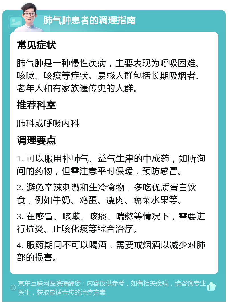 肺气肿患者的调理指南 常见症状 肺气肿是一种慢性疾病，主要表现为呼吸困难、咳嗽、咳痰等症状。易感人群包括长期吸烟者、老年人和有家族遗传史的人群。 推荐科室 肺科或呼吸内科 调理要点 1. 可以服用补肺气、益气生津的中成药，如所询问的药物，但需注意平时保暖，预防感冒。 2. 避免辛辣刺激和生冷食物，多吃优质蛋白饮食，例如牛奶、鸡蛋、瘦肉、蔬菜水果等。 3. 在感冒、咳嗽、咳痰、喘憋等情况下，需要进行抗炎、止咳化痰等综合治疗。 4. 服药期间不可以喝酒，需要戒烟酒以减少对肺部的损害。