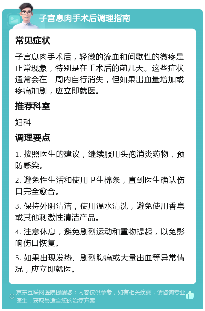 子宫息肉手术后调理指南 常见症状 子宫息肉手术后，轻微的流血和间歇性的微疼是正常现象，特别是在手术后的前几天。这些症状通常会在一周内自行消失，但如果出血量增加或疼痛加剧，应立即就医。 推荐科室 妇科 调理要点 1. 按照医生的建议，继续服用头孢消炎药物，预防感染。 2. 避免性生活和使用卫生棉条，直到医生确认伤口完全愈合。 3. 保持外阴清洁，使用温水清洗，避免使用香皂或其他刺激性清洁产品。 4. 注意休息，避免剧烈运动和重物提起，以免影响伤口恢复。 5. 如果出现发热、剧烈腹痛或大量出血等异常情况，应立即就医。