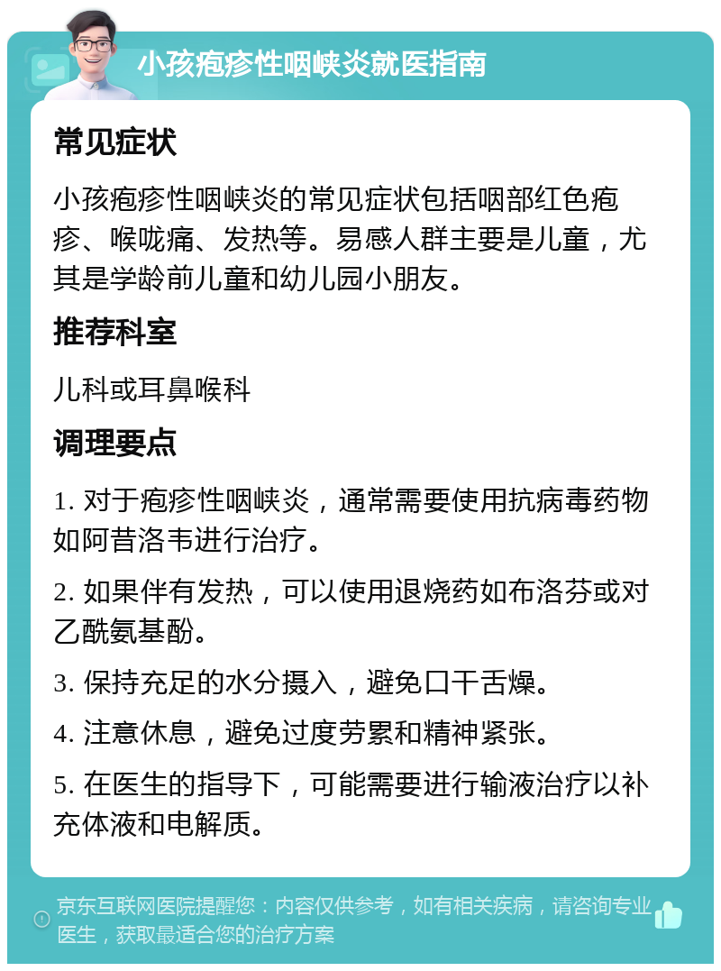 小孩疱疹性咽峡炎就医指南 常见症状 小孩疱疹性咽峡炎的常见症状包括咽部红色疱疹、喉咙痛、发热等。易感人群主要是儿童，尤其是学龄前儿童和幼儿园小朋友。 推荐科室 儿科或耳鼻喉科 调理要点 1. 对于疱疹性咽峡炎，通常需要使用抗病毒药物如阿昔洛韦进行治疗。 2. 如果伴有发热，可以使用退烧药如布洛芬或对乙酰氨基酚。 3. 保持充足的水分摄入，避免口干舌燥。 4. 注意休息，避免过度劳累和精神紧张。 5. 在医生的指导下，可能需要进行输液治疗以补充体液和电解质。