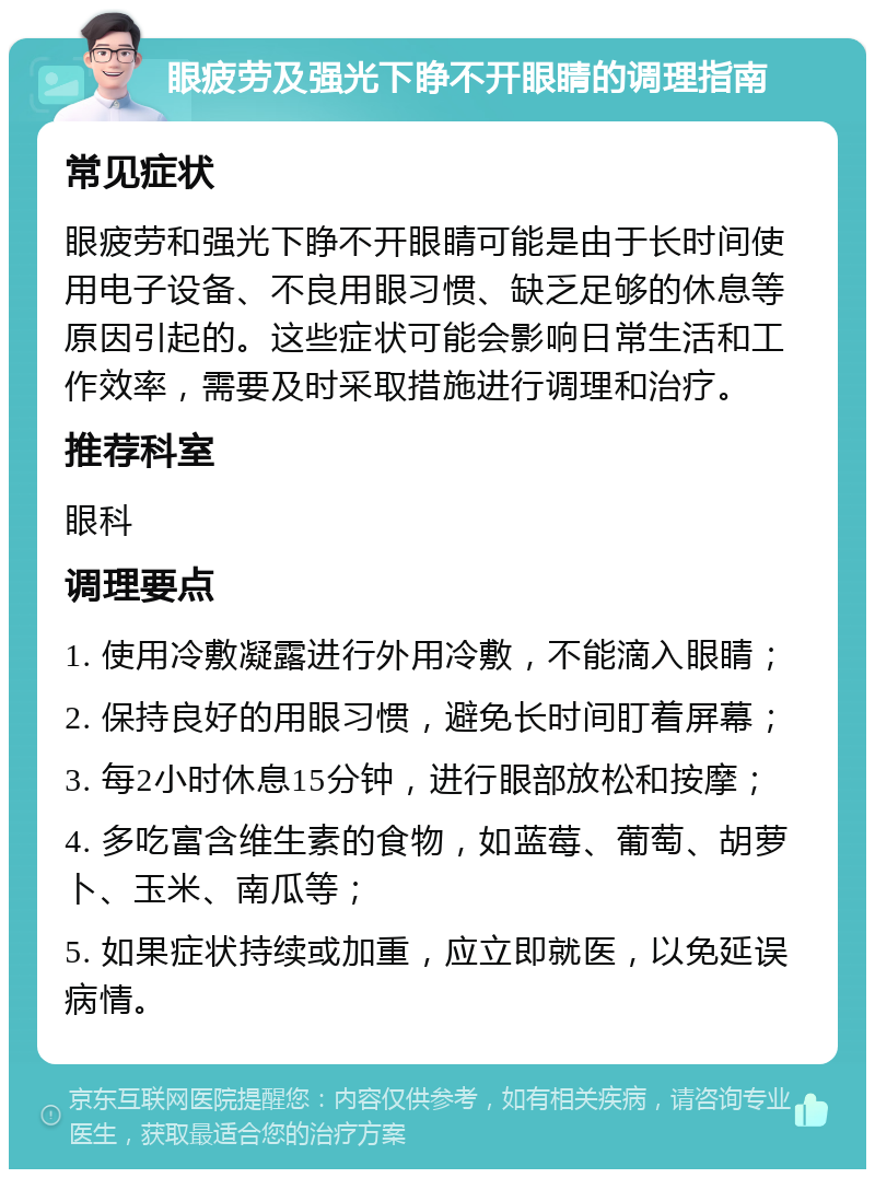 眼疲劳及强光下睁不开眼睛的调理指南 常见症状 眼疲劳和强光下睁不开眼睛可能是由于长时间使用电子设备、不良用眼习惯、缺乏足够的休息等原因引起的。这些症状可能会影响日常生活和工作效率，需要及时采取措施进行调理和治疗。 推荐科室 眼科 调理要点 1. 使用冷敷凝露进行外用冷敷，不能滴入眼睛； 2. 保持良好的用眼习惯，避免长时间盯着屏幕； 3. 每2小时休息15分钟，进行眼部放松和按摩； 4. 多吃富含维生素的食物，如蓝莓、葡萄、胡萝卜、玉米、南瓜等； 5. 如果症状持续或加重，应立即就医，以免延误病情。