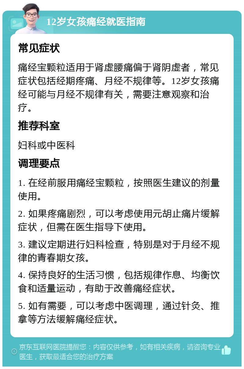 12岁女孩痛经就医指南 常见症状 痛经宝颗粒适用于肾虚腰痛偏于肾阴虚者，常见症状包括经期疼痛、月经不规律等。12岁女孩痛经可能与月经不规律有关，需要注意观察和治疗。 推荐科室 妇科或中医科 调理要点 1. 在经前服用痛经宝颗粒，按照医生建议的剂量使用。 2. 如果疼痛剧烈，可以考虑使用元胡止痛片缓解症状，但需在医生指导下使用。 3. 建议定期进行妇科检查，特别是对于月经不规律的青春期女孩。 4. 保持良好的生活习惯，包括规律作息、均衡饮食和适量运动，有助于改善痛经症状。 5. 如有需要，可以考虑中医调理，通过针灸、推拿等方法缓解痛经症状。