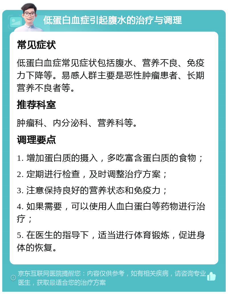 低蛋白血症引起腹水的治疗与调理 常见症状 低蛋白血症常见症状包括腹水、营养不良、免疫力下降等。易感人群主要是恶性肿瘤患者、长期营养不良者等。 推荐科室 肿瘤科、内分泌科、营养科等。 调理要点 1. 增加蛋白质的摄入，多吃富含蛋白质的食物； 2. 定期进行检查，及时调整治疗方案； 3. 注意保持良好的营养状态和免疫力； 4. 如果需要，可以使用人血白蛋白等药物进行治疗； 5. 在医生的指导下，适当进行体育锻炼，促进身体的恢复。