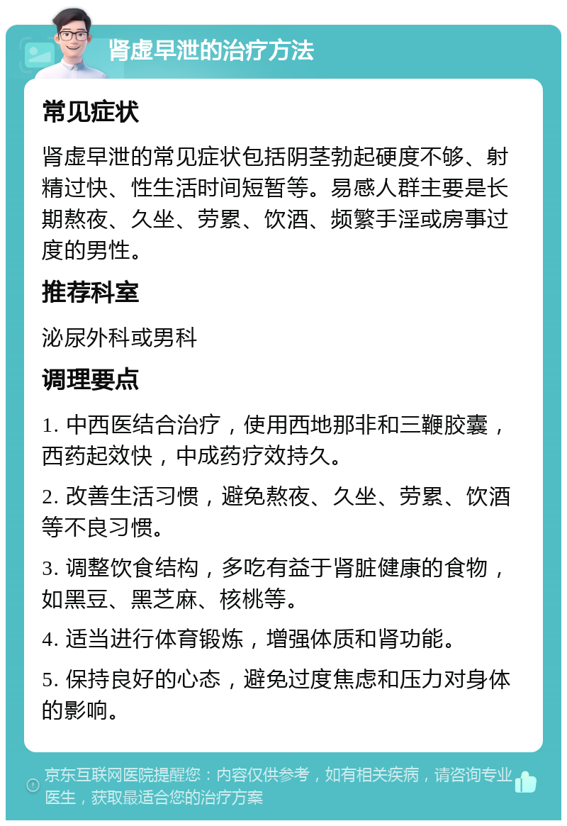 肾虚早泄的治疗方法 常见症状 肾虚早泄的常见症状包括阴茎勃起硬度不够、射精过快、性生活时间短暂等。易感人群主要是长期熬夜、久坐、劳累、饮酒、频繁手淫或房事过度的男性。 推荐科室 泌尿外科或男科 调理要点 1. 中西医结合治疗，使用西地那非和三鞭胶囊，西药起效快，中成药疗效持久。 2. 改善生活习惯，避免熬夜、久坐、劳累、饮酒等不良习惯。 3. 调整饮食结构，多吃有益于肾脏健康的食物，如黑豆、黑芝麻、核桃等。 4. 适当进行体育锻炼，增强体质和肾功能。 5. 保持良好的心态，避免过度焦虑和压力对身体的影响。