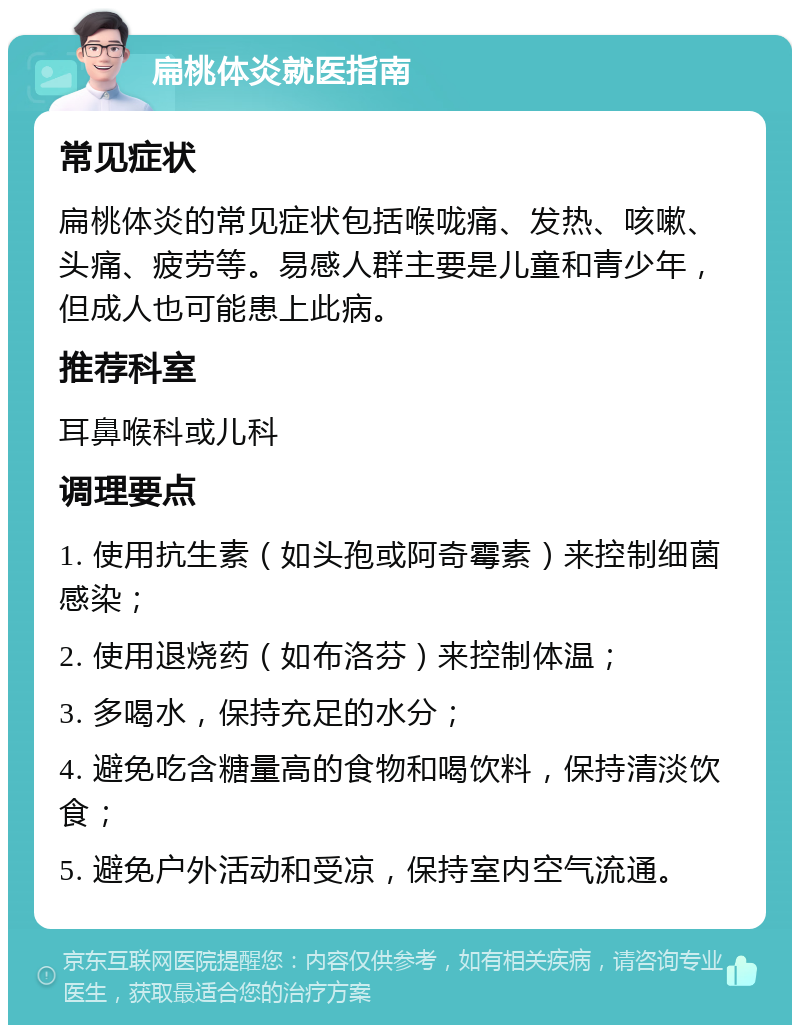 扁桃体炎就医指南 常见症状 扁桃体炎的常见症状包括喉咙痛、发热、咳嗽、头痛、疲劳等。易感人群主要是儿童和青少年，但成人也可能患上此病。 推荐科室 耳鼻喉科或儿科 调理要点 1. 使用抗生素（如头孢或阿奇霉素）来控制细菌感染； 2. 使用退烧药（如布洛芬）来控制体温； 3. 多喝水，保持充足的水分； 4. 避免吃含糖量高的食物和喝饮料，保持清淡饮食； 5. 避免户外活动和受凉，保持室内空气流通。