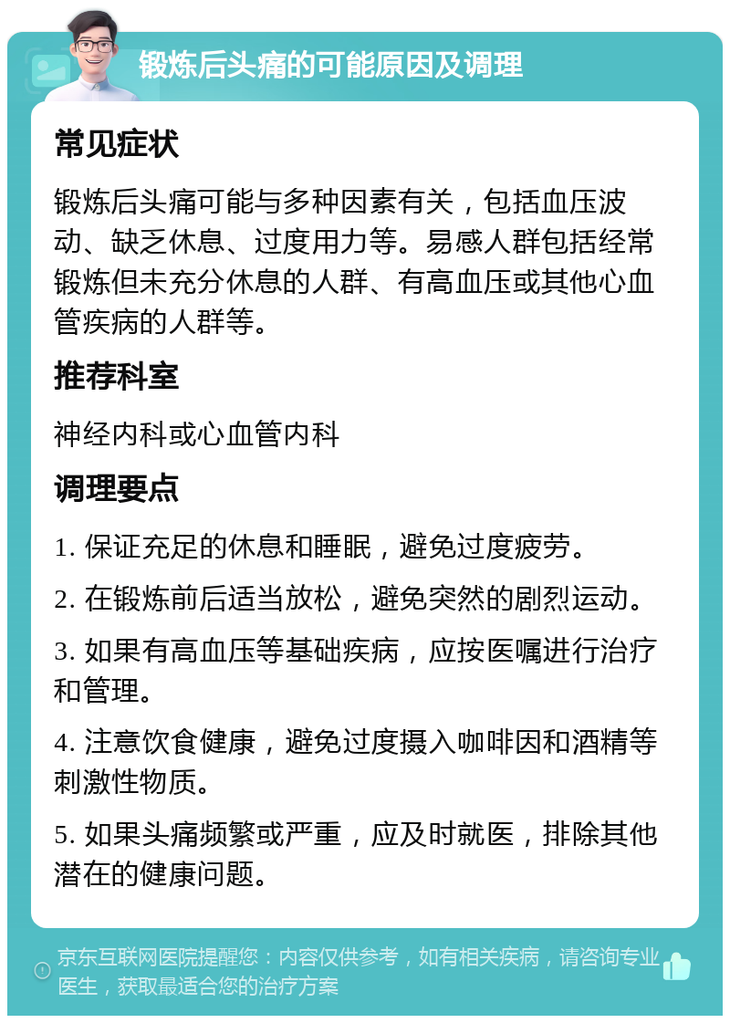 锻炼后头痛的可能原因及调理 常见症状 锻炼后头痛可能与多种因素有关，包括血压波动、缺乏休息、过度用力等。易感人群包括经常锻炼但未充分休息的人群、有高血压或其他心血管疾病的人群等。 推荐科室 神经内科或心血管内科 调理要点 1. 保证充足的休息和睡眠，避免过度疲劳。 2. 在锻炼前后适当放松，避免突然的剧烈运动。 3. 如果有高血压等基础疾病，应按医嘱进行治疗和管理。 4. 注意饮食健康，避免过度摄入咖啡因和酒精等刺激性物质。 5. 如果头痛频繁或严重，应及时就医，排除其他潜在的健康问题。