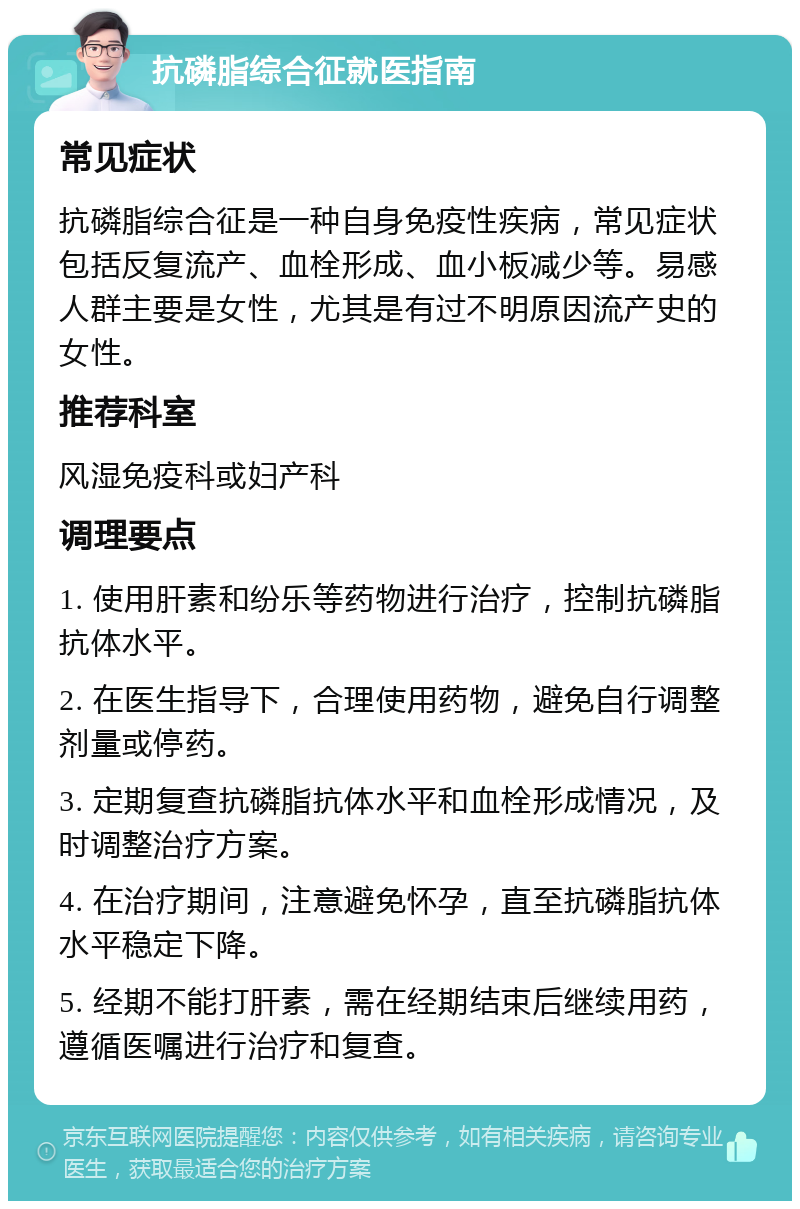 抗磷脂综合征就医指南 常见症状 抗磷脂综合征是一种自身免疫性疾病，常见症状包括反复流产、血栓形成、血小板减少等。易感人群主要是女性，尤其是有过不明原因流产史的女性。 推荐科室 风湿免疫科或妇产科 调理要点 1. 使用肝素和纷乐等药物进行治疗，控制抗磷脂抗体水平。 2. 在医生指导下，合理使用药物，避免自行调整剂量或停药。 3. 定期复查抗磷脂抗体水平和血栓形成情况，及时调整治疗方案。 4. 在治疗期间，注意避免怀孕，直至抗磷脂抗体水平稳定下降。 5. 经期不能打肝素，需在经期结束后继续用药，遵循医嘱进行治疗和复查。