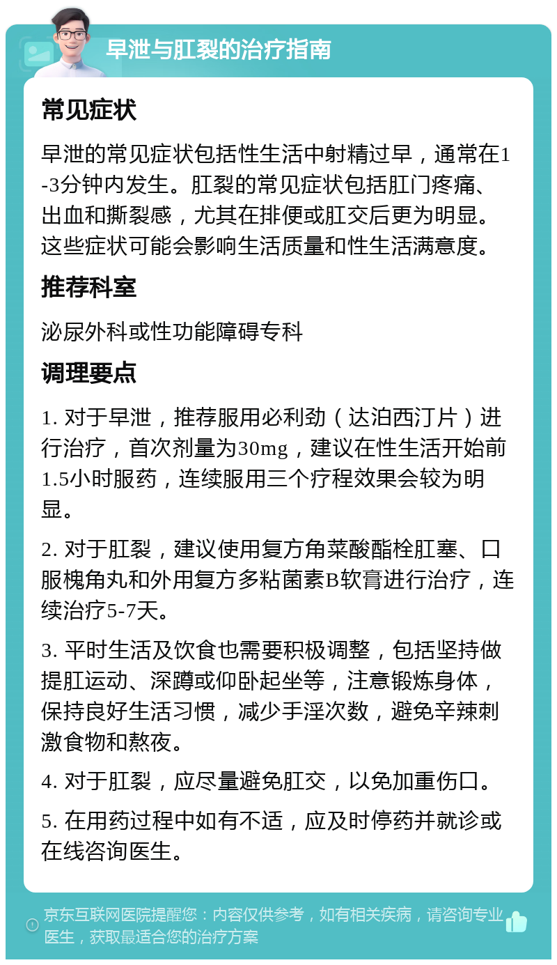 早泄与肛裂的治疗指南 常见症状 早泄的常见症状包括性生活中射精过早，通常在1-3分钟内发生。肛裂的常见症状包括肛门疼痛、出血和撕裂感，尤其在排便或肛交后更为明显。这些症状可能会影响生活质量和性生活满意度。 推荐科室 泌尿外科或性功能障碍专科 调理要点 1. 对于早泄，推荐服用必利劲（达泊西汀片）进行治疗，首次剂量为30mg，建议在性生活开始前1.5小时服药，连续服用三个疗程效果会较为明显。 2. 对于肛裂，建议使用复方角菜酸酯栓肛塞、口服槐角丸和外用复方多粘菌素B软膏进行治疗，连续治疗5-7天。 3. 平时生活及饮食也需要积极调整，包括坚持做提肛运动、深蹲或仰卧起坐等，注意锻炼身体，保持良好生活习惯，减少手淫次数，避免辛辣刺激食物和熬夜。 4. 对于肛裂，应尽量避免肛交，以免加重伤口。 5. 在用药过程中如有不适，应及时停药并就诊或在线咨询医生。