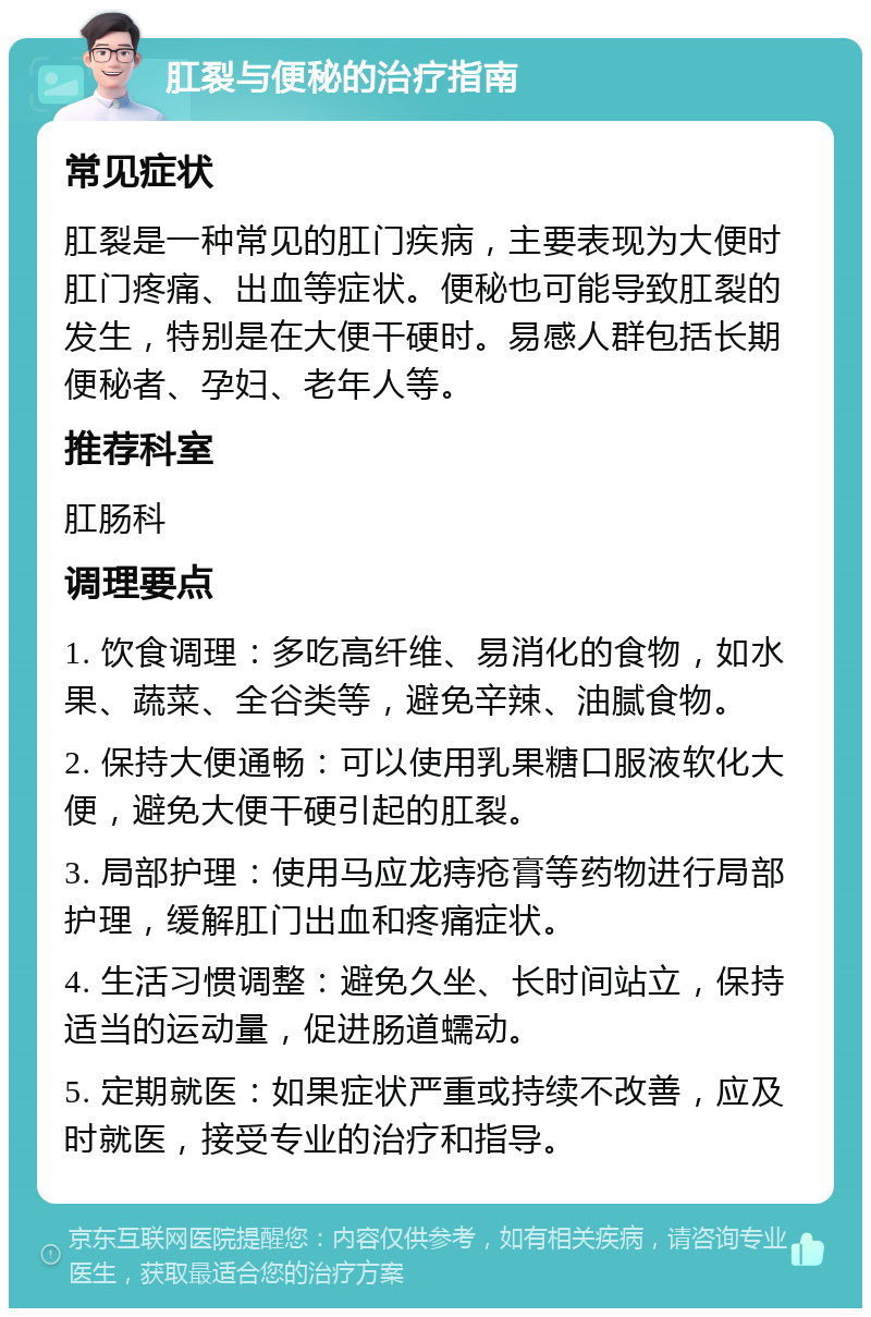 肛裂与便秘的治疗指南 常见症状 肛裂是一种常见的肛门疾病，主要表现为大便时肛门疼痛、出血等症状。便秘也可能导致肛裂的发生，特别是在大便干硬时。易感人群包括长期便秘者、孕妇、老年人等。 推荐科室 肛肠科 调理要点 1. 饮食调理：多吃高纤维、易消化的食物，如水果、蔬菜、全谷类等，避免辛辣、油腻食物。 2. 保持大便通畅：可以使用乳果糖口服液软化大便，避免大便干硬引起的肛裂。 3. 局部护理：使用马应龙痔疮膏等药物进行局部护理，缓解肛门出血和疼痛症状。 4. 生活习惯调整：避免久坐、长时间站立，保持适当的运动量，促进肠道蠕动。 5. 定期就医：如果症状严重或持续不改善，应及时就医，接受专业的治疗和指导。