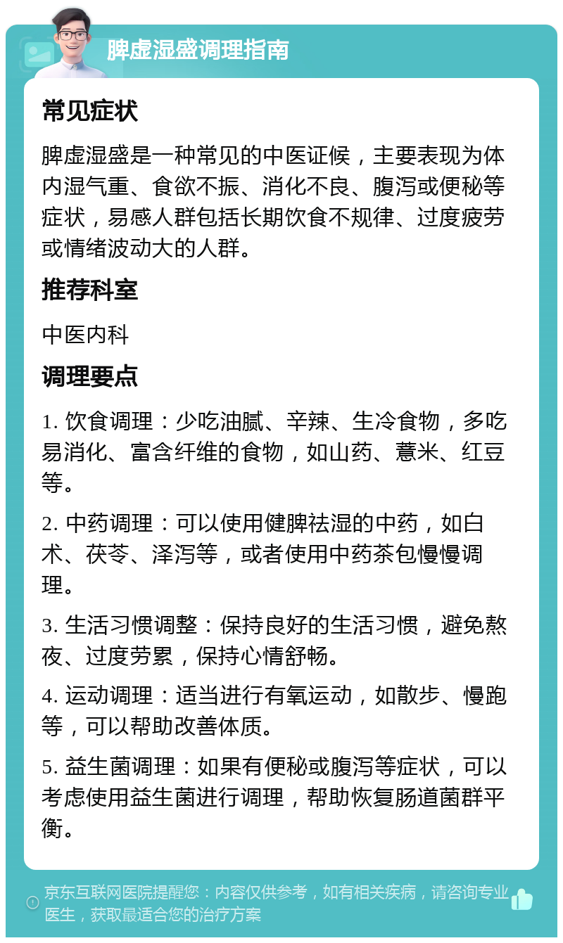 脾虚湿盛调理指南 常见症状 脾虚湿盛是一种常见的中医证候，主要表现为体内湿气重、食欲不振、消化不良、腹泻或便秘等症状，易感人群包括长期饮食不规律、过度疲劳或情绪波动大的人群。 推荐科室 中医内科 调理要点 1. 饮食调理：少吃油腻、辛辣、生冷食物，多吃易消化、富含纤维的食物，如山药、薏米、红豆等。 2. 中药调理：可以使用健脾祛湿的中药，如白术、茯苓、泽泻等，或者使用中药茶包慢慢调理。 3. 生活习惯调整：保持良好的生活习惯，避免熬夜、过度劳累，保持心情舒畅。 4. 运动调理：适当进行有氧运动，如散步、慢跑等，可以帮助改善体质。 5. 益生菌调理：如果有便秘或腹泻等症状，可以考虑使用益生菌进行调理，帮助恢复肠道菌群平衡。