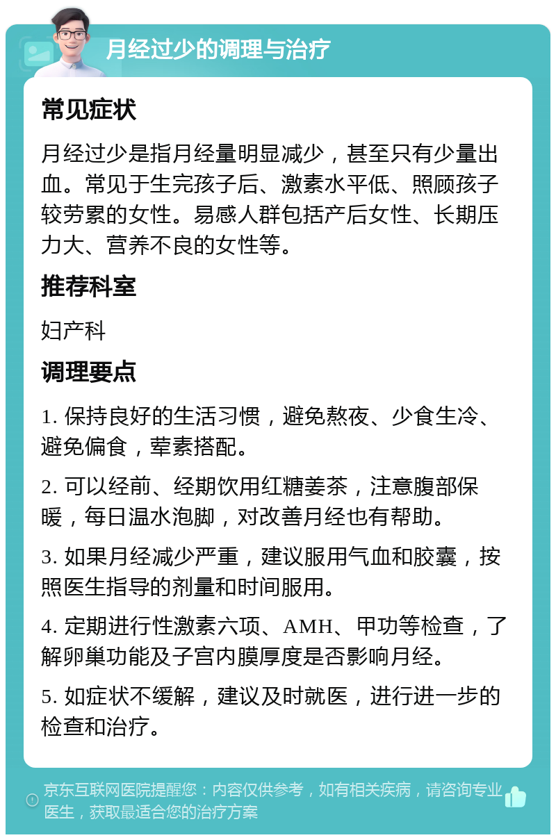 月经过少的调理与治疗 常见症状 月经过少是指月经量明显减少，甚至只有少量出血。常见于生完孩子后、激素水平低、照顾孩子较劳累的女性。易感人群包括产后女性、长期压力大、营养不良的女性等。 推荐科室 妇产科 调理要点 1. 保持良好的生活习惯，避免熬夜、少食生冷、避免偏食，荤素搭配。 2. 可以经前、经期饮用红糖姜茶，注意腹部保暖，每日温水泡脚，对改善月经也有帮助。 3. 如果月经减少严重，建议服用气血和胶囊，按照医生指导的剂量和时间服用。 4. 定期进行性激素六项、AMH、甲功等检查，了解卵巢功能及子宫内膜厚度是否影响月经。 5. 如症状不缓解，建议及时就医，进行进一步的检查和治疗。