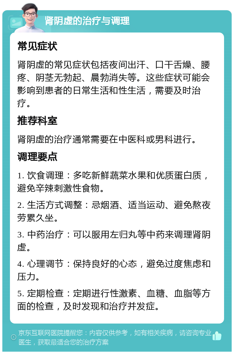 肾阴虚的治疗与调理 常见症状 肾阴虚的常见症状包括夜间出汗、口干舌燥、腰疼、阴茎无勃起、晨勃消失等。这些症状可能会影响到患者的日常生活和性生活，需要及时治疗。 推荐科室 肾阴虚的治疗通常需要在中医科或男科进行。 调理要点 1. 饮食调理：多吃新鲜蔬菜水果和优质蛋白质，避免辛辣刺激性食物。 2. 生活方式调整：忌烟酒、适当运动、避免熬夜劳累久坐。 3. 中药治疗：可以服用左归丸等中药来调理肾阴虚。 4. 心理调节：保持良好的心态，避免过度焦虑和压力。 5. 定期检查：定期进行性激素、血糖、血脂等方面的检查，及时发现和治疗并发症。