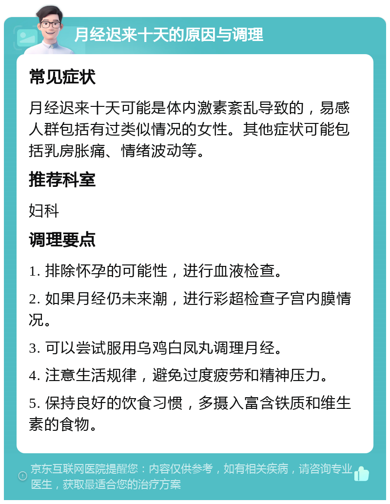 月经迟来十天的原因与调理 常见症状 月经迟来十天可能是体内激素紊乱导致的，易感人群包括有过类似情况的女性。其他症状可能包括乳房胀痛、情绪波动等。 推荐科室 妇科 调理要点 1. 排除怀孕的可能性，进行血液检查。 2. 如果月经仍未来潮，进行彩超检查子宫内膜情况。 3. 可以尝试服用乌鸡白凤丸调理月经。 4. 注意生活规律，避免过度疲劳和精神压力。 5. 保持良好的饮食习惯，多摄入富含铁质和维生素的食物。