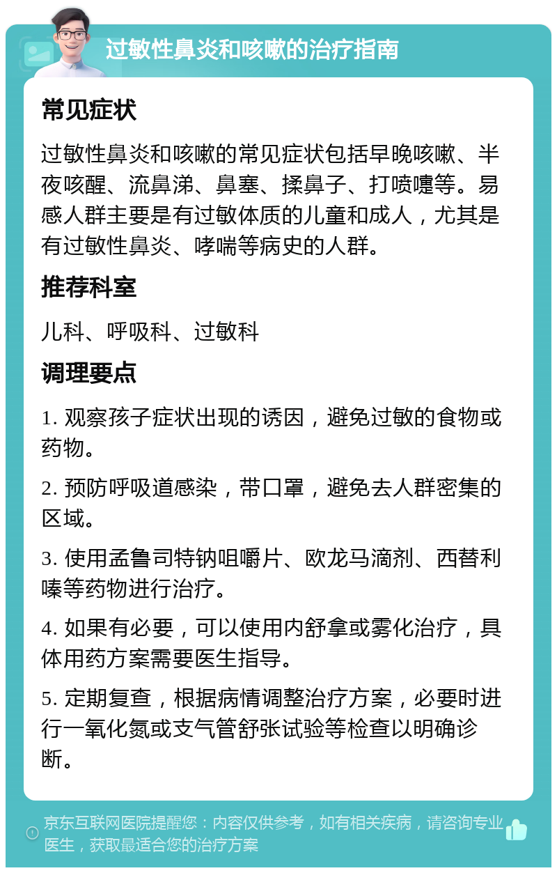 过敏性鼻炎和咳嗽的治疗指南 常见症状 过敏性鼻炎和咳嗽的常见症状包括早晚咳嗽、半夜咳醒、流鼻涕、鼻塞、揉鼻子、打喷嚏等。易感人群主要是有过敏体质的儿童和成人，尤其是有过敏性鼻炎、哮喘等病史的人群。 推荐科室 儿科、呼吸科、过敏科 调理要点 1. 观察孩子症状出现的诱因，避免过敏的食物或药物。 2. 预防呼吸道感染，带口罩，避免去人群密集的区域。 3. 使用孟鲁司特钠咀嚼片、欧龙马滴剂、西替利嗪等药物进行治疗。 4. 如果有必要，可以使用内舒拿或雾化治疗，具体用药方案需要医生指导。 5. 定期复查，根据病情调整治疗方案，必要时进行一氧化氮或支气管舒张试验等检查以明确诊断。