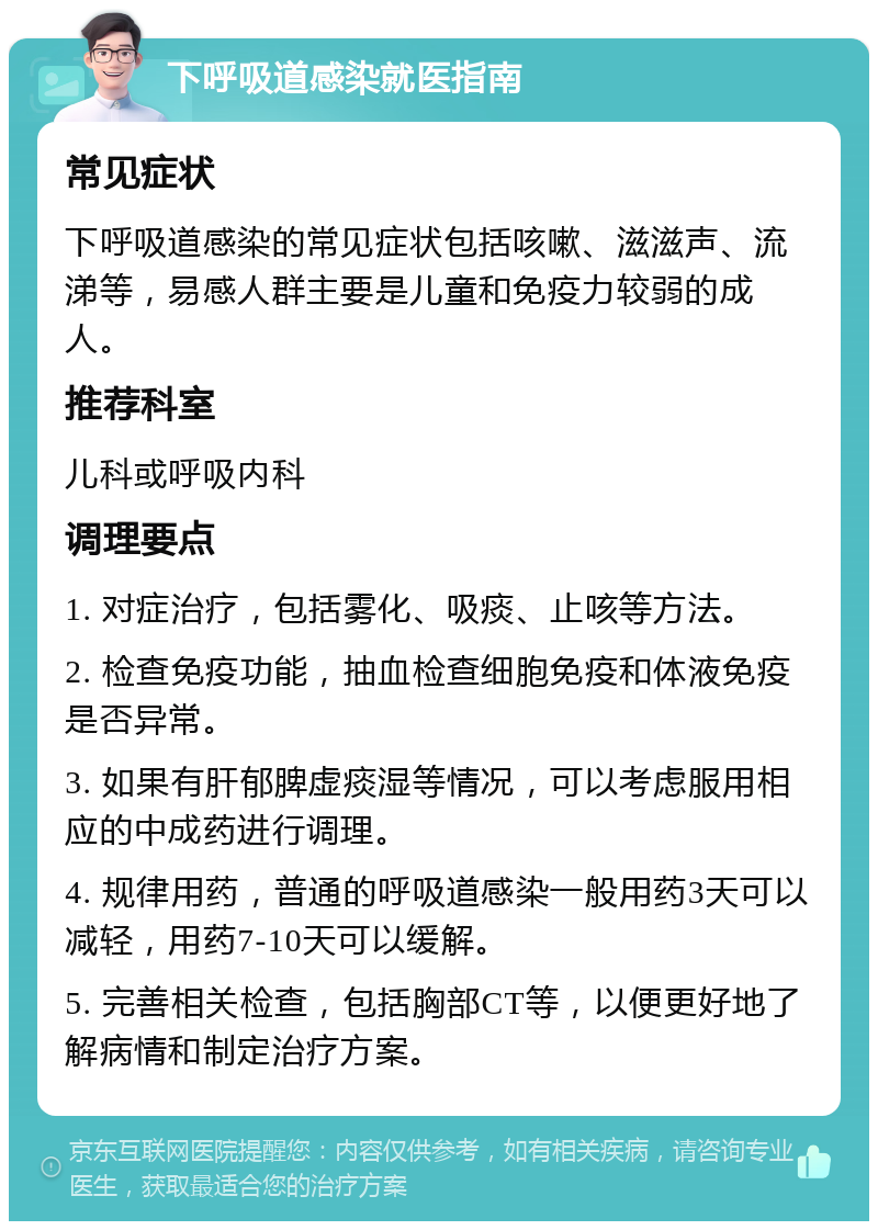 下呼吸道感染就医指南 常见症状 下呼吸道感染的常见症状包括咳嗽、滋滋声、流涕等，易感人群主要是儿童和免疫力较弱的成人。 推荐科室 儿科或呼吸内科 调理要点 1. 对症治疗，包括雾化、吸痰、止咳等方法。 2. 检查免疫功能，抽血检查细胞免疫和体液免疫是否异常。 3. 如果有肝郁脾虚痰湿等情况，可以考虑服用相应的中成药进行调理。 4. 规律用药，普通的呼吸道感染一般用药3天可以减轻，用药7-10天可以缓解。 5. 完善相关检查，包括胸部CT等，以便更好地了解病情和制定治疗方案。