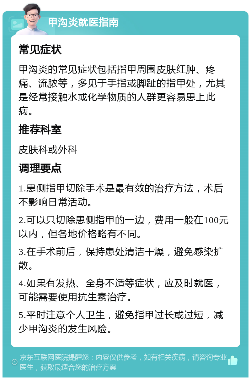 甲沟炎就医指南 常见症状 甲沟炎的常见症状包括指甲周围皮肤红肿、疼痛、流脓等，多见于手指或脚趾的指甲处，尤其是经常接触水或化学物质的人群更容易患上此病。 推荐科室 皮肤科或外科 调理要点 1.患侧指甲切除手术是最有效的治疗方法，术后不影响日常活动。 2.可以只切除患侧指甲的一边，费用一般在100元以内，但各地价格略有不同。 3.在手术前后，保持患处清洁干燥，避免感染扩散。 4.如果有发热、全身不适等症状，应及时就医，可能需要使用抗生素治疗。 5.平时注意个人卫生，避免指甲过长或过短，减少甲沟炎的发生风险。