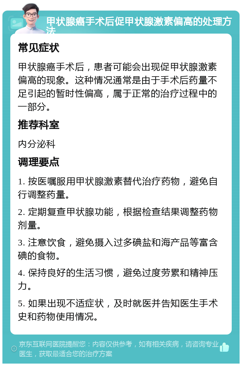 甲状腺癌手术后促甲状腺激素偏高的处理方法 常见症状 甲状腺癌手术后，患者可能会出现促甲状腺激素偏高的现象。这种情况通常是由于手术后药量不足引起的暂时性偏高，属于正常的治疗过程中的一部分。 推荐科室 内分泌科 调理要点 1. 按医嘱服用甲状腺激素替代治疗药物，避免自行调整药量。 2. 定期复查甲状腺功能，根据检查结果调整药物剂量。 3. 注意饮食，避免摄入过多碘盐和海产品等富含碘的食物。 4. 保持良好的生活习惯，避免过度劳累和精神压力。 5. 如果出现不适症状，及时就医并告知医生手术史和药物使用情况。