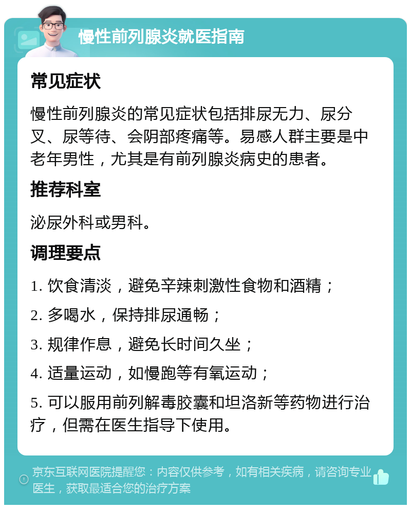 慢性前列腺炎就医指南 常见症状 慢性前列腺炎的常见症状包括排尿无力、尿分叉、尿等待、会阴部疼痛等。易感人群主要是中老年男性，尤其是有前列腺炎病史的患者。 推荐科室 泌尿外科或男科。 调理要点 1. 饮食清淡，避免辛辣刺激性食物和酒精； 2. 多喝水，保持排尿通畅； 3. 规律作息，避免长时间久坐； 4. 适量运动，如慢跑等有氧运动； 5. 可以服用前列解毒胶囊和坦洛新等药物进行治疗，但需在医生指导下使用。