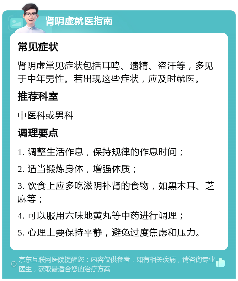 肾阴虚就医指南 常见症状 肾阴虚常见症状包括耳鸣、遗精、盗汗等，多见于中年男性。若出现这些症状，应及时就医。 推荐科室 中医科或男科 调理要点 1. 调整生活作息，保持规律的作息时间； 2. 适当锻炼身体，增强体质； 3. 饮食上应多吃滋阴补肾的食物，如黑木耳、芝麻等； 4. 可以服用六味地黄丸等中药进行调理； 5. 心理上要保持平静，避免过度焦虑和压力。