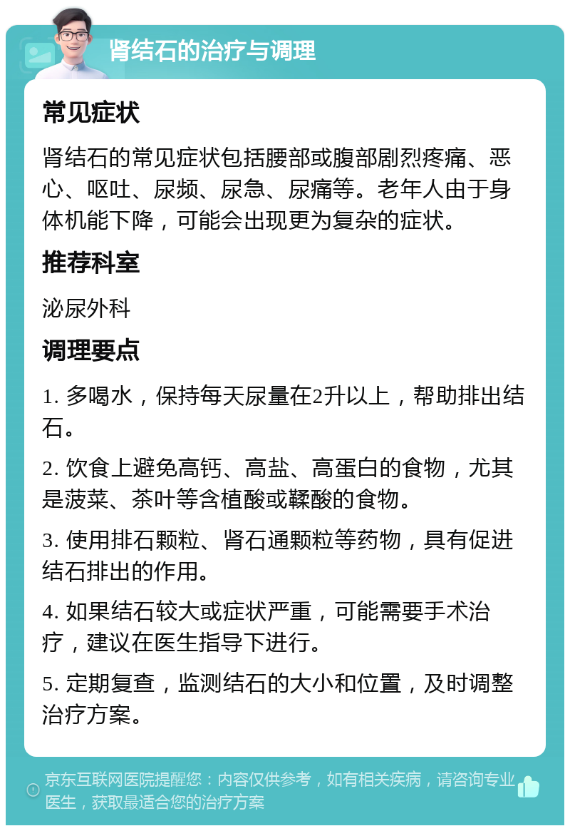 肾结石的治疗与调理 常见症状 肾结石的常见症状包括腰部或腹部剧烈疼痛、恶心、呕吐、尿频、尿急、尿痛等。老年人由于身体机能下降，可能会出现更为复杂的症状。 推荐科室 泌尿外科 调理要点 1. 多喝水，保持每天尿量在2升以上，帮助排出结石。 2. 饮食上避免高钙、高盐、高蛋白的食物，尤其是菠菜、茶叶等含植酸或鞣酸的食物。 3. 使用排石颗粒、肾石通颗粒等药物，具有促进结石排出的作用。 4. 如果结石较大或症状严重，可能需要手术治疗，建议在医生指导下进行。 5. 定期复查，监测结石的大小和位置，及时调整治疗方案。