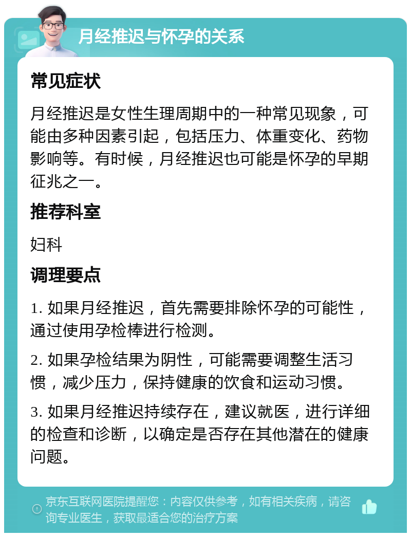 月经推迟与怀孕的关系 常见症状 月经推迟是女性生理周期中的一种常见现象，可能由多种因素引起，包括压力、体重变化、药物影响等。有时候，月经推迟也可能是怀孕的早期征兆之一。 推荐科室 妇科 调理要点 1. 如果月经推迟，首先需要排除怀孕的可能性，通过使用孕检棒进行检测。 2. 如果孕检结果为阴性，可能需要调整生活习惯，减少压力，保持健康的饮食和运动习惯。 3. 如果月经推迟持续存在，建议就医，进行详细的检查和诊断，以确定是否存在其他潜在的健康问题。