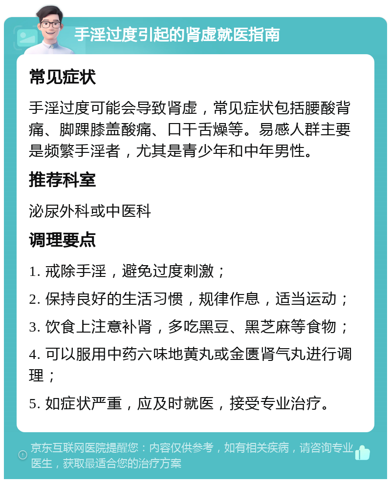 手淫过度引起的肾虚就医指南 常见症状 手淫过度可能会导致肾虚，常见症状包括腰酸背痛、脚踝膝盖酸痛、口干舌燥等。易感人群主要是频繁手淫者，尤其是青少年和中年男性。 推荐科室 泌尿外科或中医科 调理要点 1. 戒除手淫，避免过度刺激； 2. 保持良好的生活习惯，规律作息，适当运动； 3. 饮食上注意补肾，多吃黑豆、黑芝麻等食物； 4. 可以服用中药六味地黄丸或金匮肾气丸进行调理； 5. 如症状严重，应及时就医，接受专业治疗。