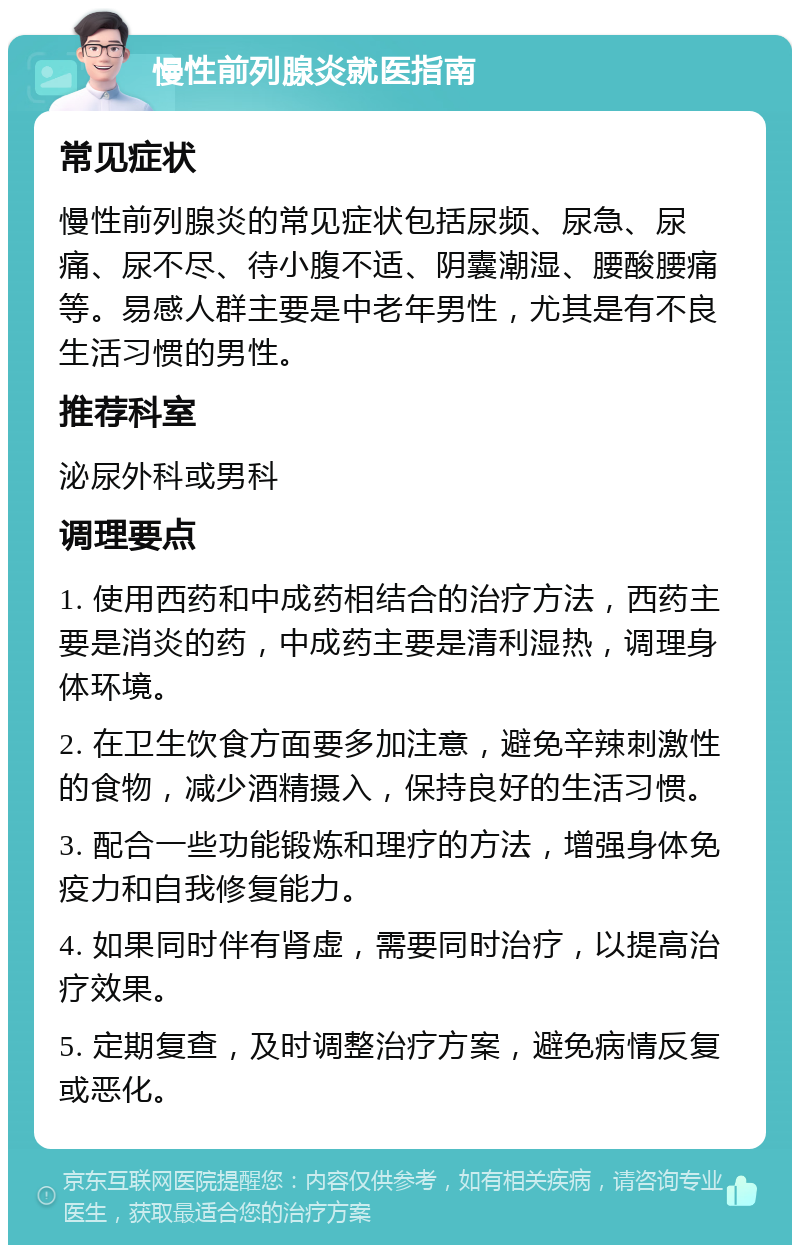 慢性前列腺炎就医指南 常见症状 慢性前列腺炎的常见症状包括尿频、尿急、尿痛、尿不尽、待小腹不适、阴囊潮湿、腰酸腰痛等。易感人群主要是中老年男性，尤其是有不良生活习惯的男性。 推荐科室 泌尿外科或男科 调理要点 1. 使用西药和中成药相结合的治疗方法，西药主要是消炎的药，中成药主要是清利湿热，调理身体环境。 2. 在卫生饮食方面要多加注意，避免辛辣刺激性的食物，减少酒精摄入，保持良好的生活习惯。 3. 配合一些功能锻炼和理疗的方法，增强身体免疫力和自我修复能力。 4. 如果同时伴有肾虚，需要同时治疗，以提高治疗效果。 5. 定期复查，及时调整治疗方案，避免病情反复或恶化。