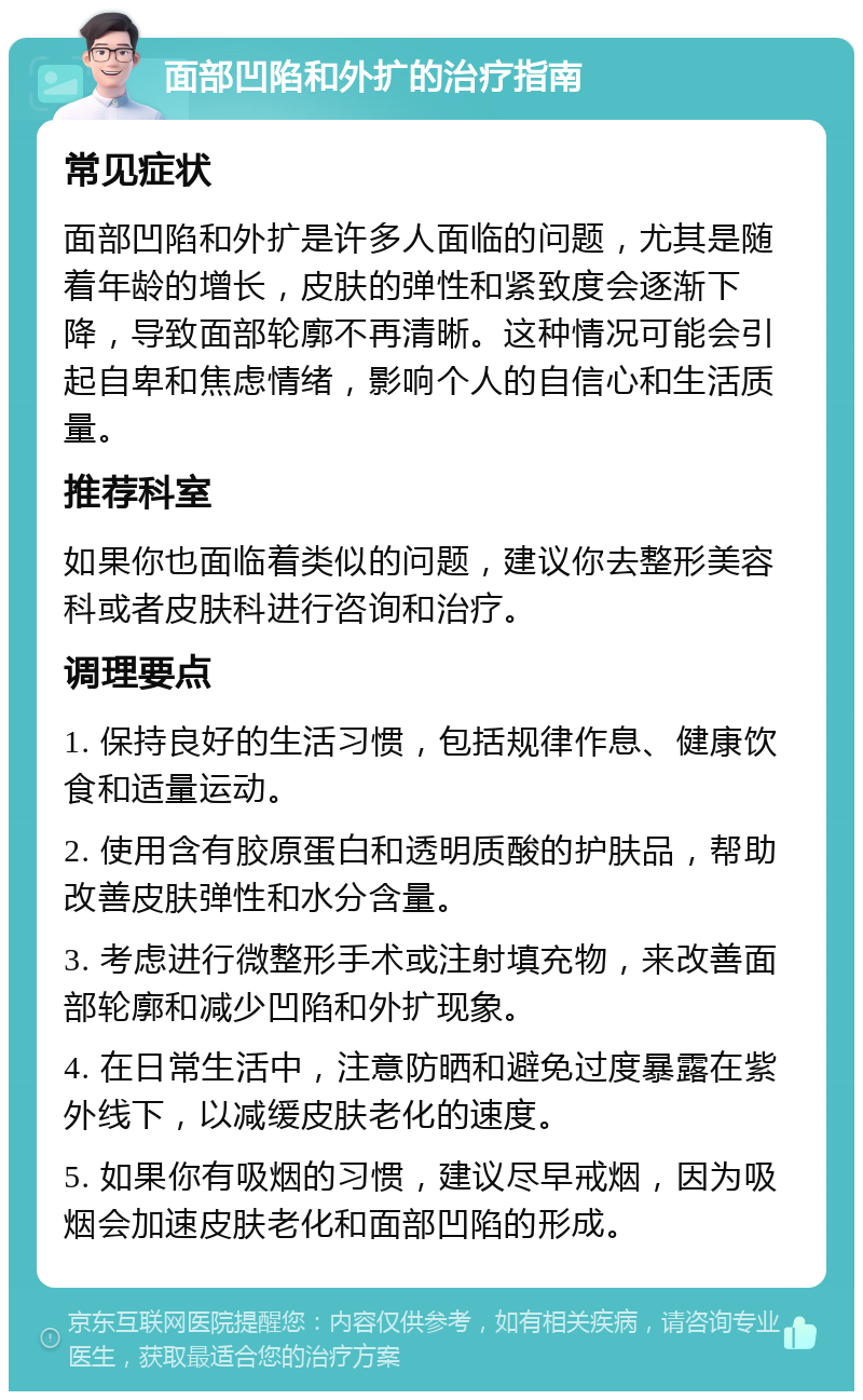 面部凹陷和外扩的治疗指南 常见症状 面部凹陷和外扩是许多人面临的问题，尤其是随着年龄的增长，皮肤的弹性和紧致度会逐渐下降，导致面部轮廓不再清晰。这种情况可能会引起自卑和焦虑情绪，影响个人的自信心和生活质量。 推荐科室 如果你也面临着类似的问题，建议你去整形美容科或者皮肤科进行咨询和治疗。 调理要点 1. 保持良好的生活习惯，包括规律作息、健康饮食和适量运动。 2. 使用含有胶原蛋白和透明质酸的护肤品，帮助改善皮肤弹性和水分含量。 3. 考虑进行微整形手术或注射填充物，来改善面部轮廓和减少凹陷和外扩现象。 4. 在日常生活中，注意防晒和避免过度暴露在紫外线下，以减缓皮肤老化的速度。 5. 如果你有吸烟的习惯，建议尽早戒烟，因为吸烟会加速皮肤老化和面部凹陷的形成。