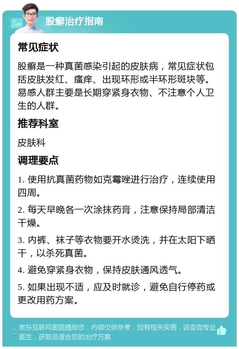 股癣治疗指南 常见症状 股癣是一种真菌感染引起的皮肤病，常见症状包括皮肤发红、瘙痒、出现环形或半环形斑块等。易感人群主要是长期穿紧身衣物、不注意个人卫生的人群。 推荐科室 皮肤科 调理要点 1. 使用抗真菌药物如克霉唑进行治疗，连续使用四周。 2. 每天早晚各一次涂抹药膏，注意保持局部清洁干燥。 3. 内裤、袜子等衣物要开水烫洗，并在太阳下晒干，以杀死真菌。 4. 避免穿紧身衣物，保持皮肤通风透气。 5. 如果出现不适，应及时就诊，避免自行停药或更改用药方案。