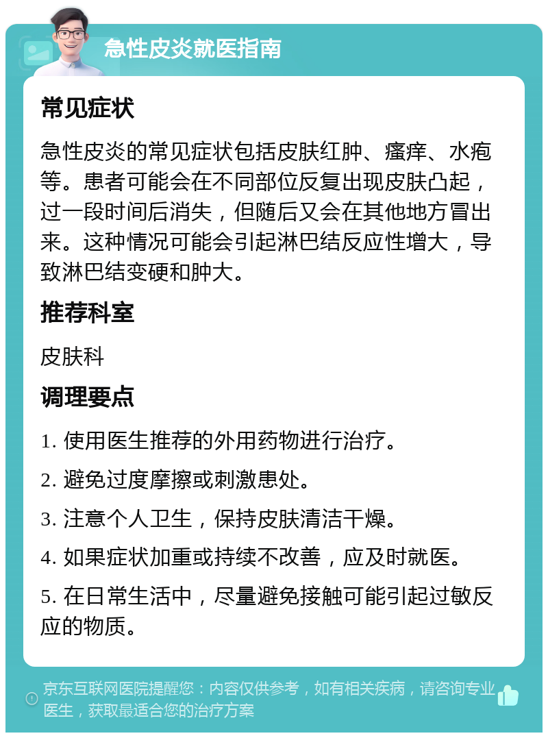 急性皮炎就医指南 常见症状 急性皮炎的常见症状包括皮肤红肿、瘙痒、水疱等。患者可能会在不同部位反复出现皮肤凸起，过一段时间后消失，但随后又会在其他地方冒出来。这种情况可能会引起淋巴结反应性增大，导致淋巴结变硬和肿大。 推荐科室 皮肤科 调理要点 1. 使用医生推荐的外用药物进行治疗。 2. 避免过度摩擦或刺激患处。 3. 注意个人卫生，保持皮肤清洁干燥。 4. 如果症状加重或持续不改善，应及时就医。 5. 在日常生活中，尽量避免接触可能引起过敏反应的物质。