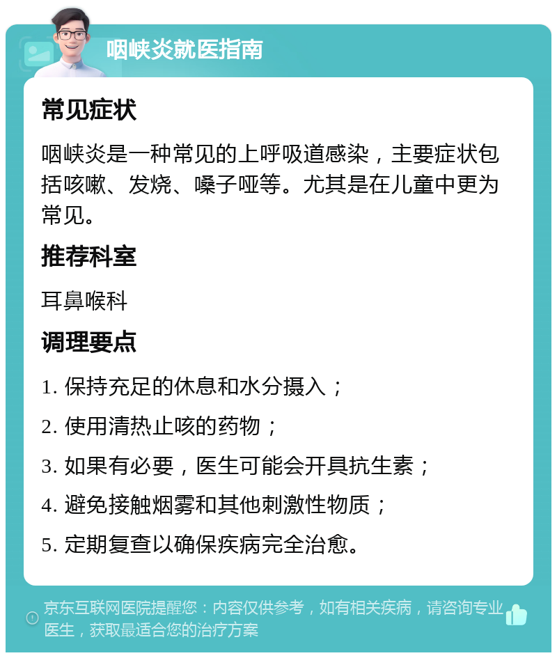 咽峡炎就医指南 常见症状 咽峡炎是一种常见的上呼吸道感染，主要症状包括咳嗽、发烧、嗓子哑等。尤其是在儿童中更为常见。 推荐科室 耳鼻喉科 调理要点 1. 保持充足的休息和水分摄入； 2. 使用清热止咳的药物； 3. 如果有必要，医生可能会开具抗生素； 4. 避免接触烟雾和其他刺激性物质； 5. 定期复查以确保疾病完全治愈。