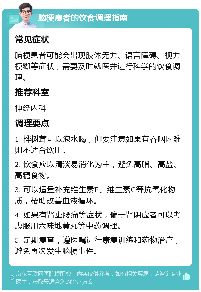 脑梗患者的饮食调理指南 常见症状 脑梗患者可能会出现肢体无力、语言障碍、视力模糊等症状，需要及时就医并进行科学的饮食调理。 推荐科室 神经内科 调理要点 1. 桦树茸可以泡水喝，但要注意如果有吞咽困难则不适合饮用。 2. 饮食应以清淡易消化为主，避免高脂、高盐、高糖食物。 3. 可以适量补充维生素E、维生素C等抗氧化物质，帮助改善血液循环。 4. 如果有肾虚腰痛等症状，偏于肾阴虚者可以考虑服用六味地黄丸等中药调理。 5. 定期复查，遵医嘱进行康复训练和药物治疗，避免再次发生脑梗事件。