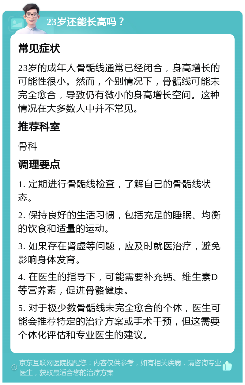 23岁还能长高吗？ 常见症状 23岁的成年人骨骺线通常已经闭合，身高增长的可能性很小。然而，个别情况下，骨骺线可能未完全愈合，导致仍有微小的身高增长空间。这种情况在大多数人中并不常见。 推荐科室 骨科 调理要点 1. 定期进行骨骺线检查，了解自己的骨骺线状态。 2. 保持良好的生活习惯，包括充足的睡眠、均衡的饮食和适量的运动。 3. 如果存在肾虚等问题，应及时就医治疗，避免影响身体发育。 4. 在医生的指导下，可能需要补充钙、维生素D等营养素，促进骨骼健康。 5. 对于极少数骨骺线未完全愈合的个体，医生可能会推荐特定的治疗方案或手术干预，但这需要个体化评估和专业医生的建议。