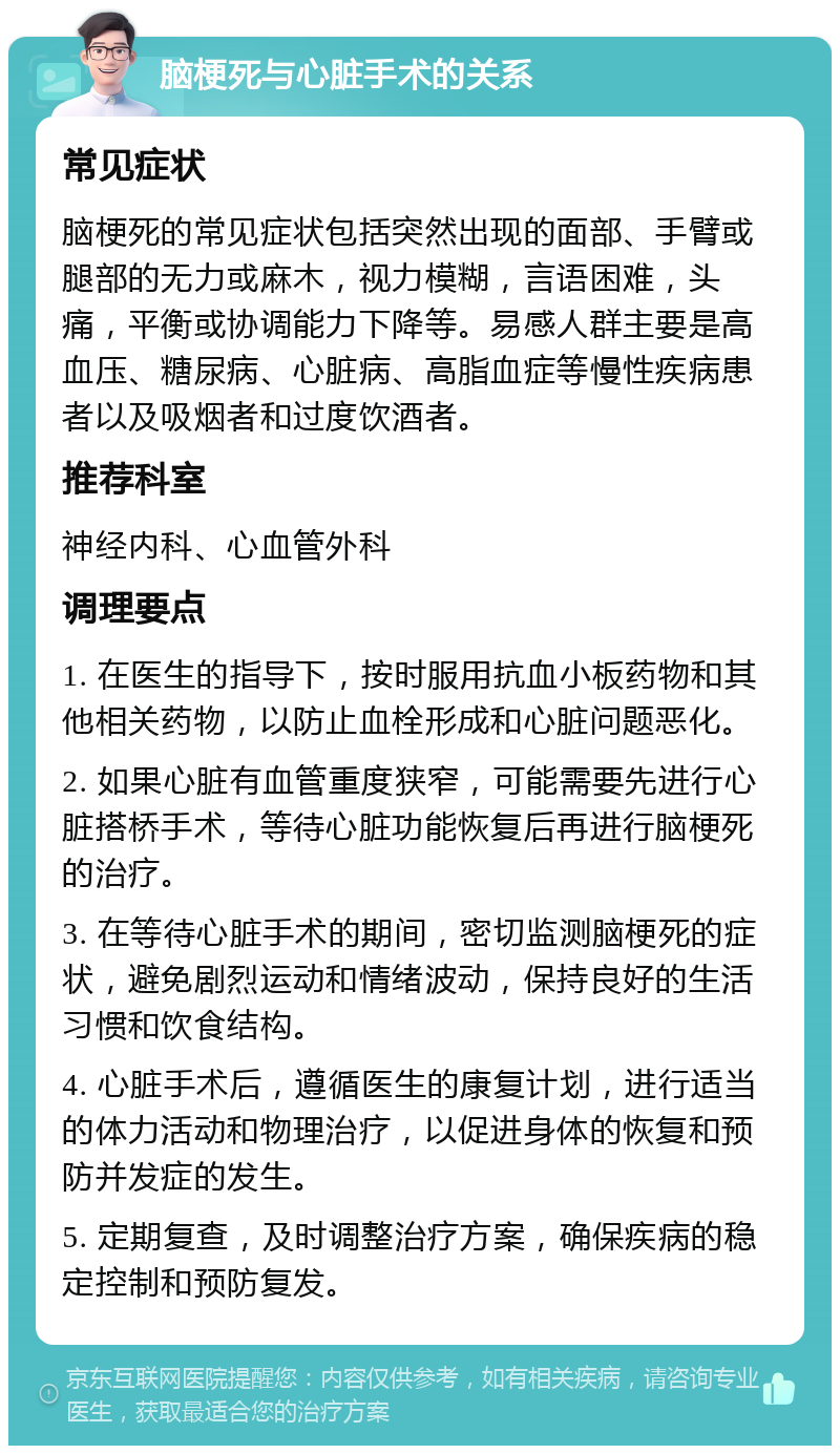 脑梗死与心脏手术的关系 常见症状 脑梗死的常见症状包括突然出现的面部、手臂或腿部的无力或麻木，视力模糊，言语困难，头痛，平衡或协调能力下降等。易感人群主要是高血压、糖尿病、心脏病、高脂血症等慢性疾病患者以及吸烟者和过度饮酒者。 推荐科室 神经内科、心血管外科 调理要点 1. 在医生的指导下，按时服用抗血小板药物和其他相关药物，以防止血栓形成和心脏问题恶化。 2. 如果心脏有血管重度狭窄，可能需要先进行心脏搭桥手术，等待心脏功能恢复后再进行脑梗死的治疗。 3. 在等待心脏手术的期间，密切监测脑梗死的症状，避免剧烈运动和情绪波动，保持良好的生活习惯和饮食结构。 4. 心脏手术后，遵循医生的康复计划，进行适当的体力活动和物理治疗，以促进身体的恢复和预防并发症的发生。 5. 定期复查，及时调整治疗方案，确保疾病的稳定控制和预防复发。