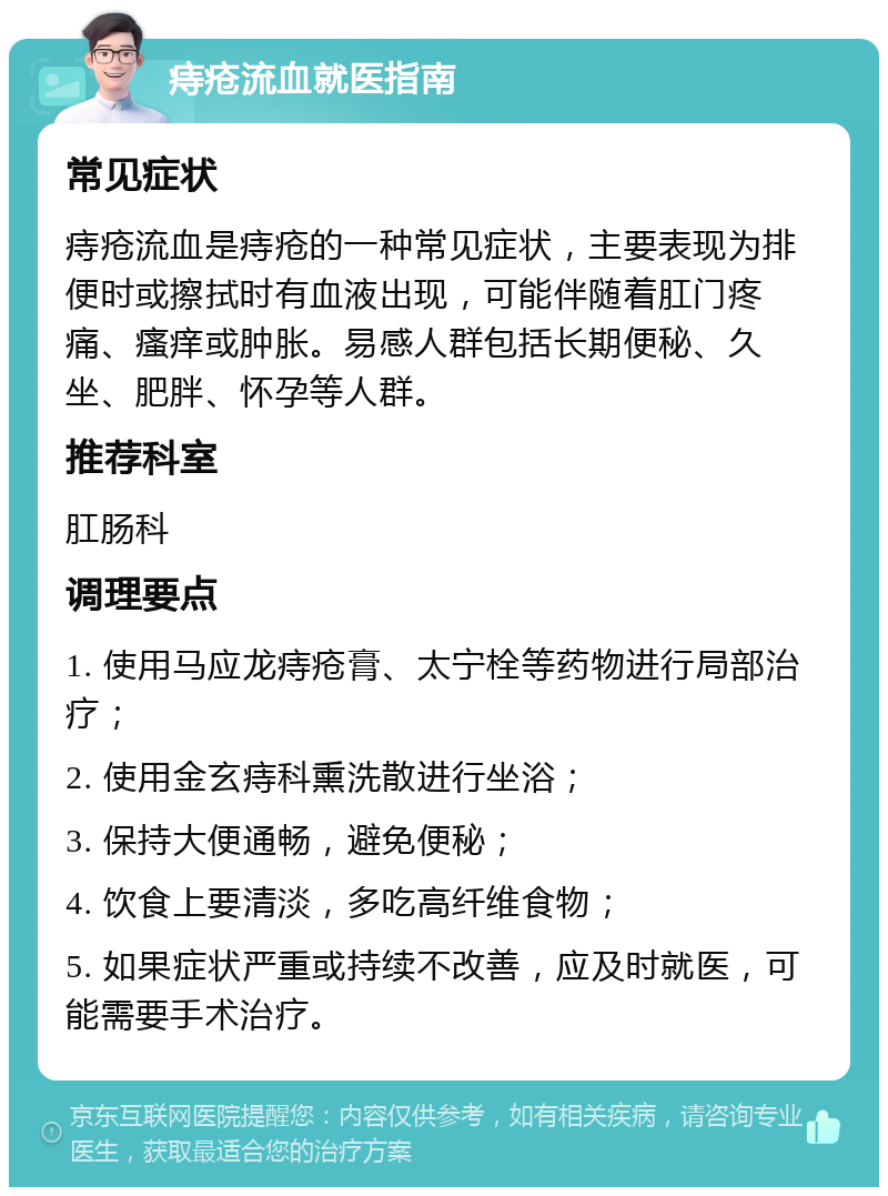 痔疮流血就医指南 常见症状 痔疮流血是痔疮的一种常见症状，主要表现为排便时或擦拭时有血液出现，可能伴随着肛门疼痛、瘙痒或肿胀。易感人群包括长期便秘、久坐、肥胖、怀孕等人群。 推荐科室 肛肠科 调理要点 1. 使用马应龙痔疮膏、太宁栓等药物进行局部治疗； 2. 使用金玄痔科熏洗散进行坐浴； 3. 保持大便通畅，避免便秘； 4. 饮食上要清淡，多吃高纤维食物； 5. 如果症状严重或持续不改善，应及时就医，可能需要手术治疗。