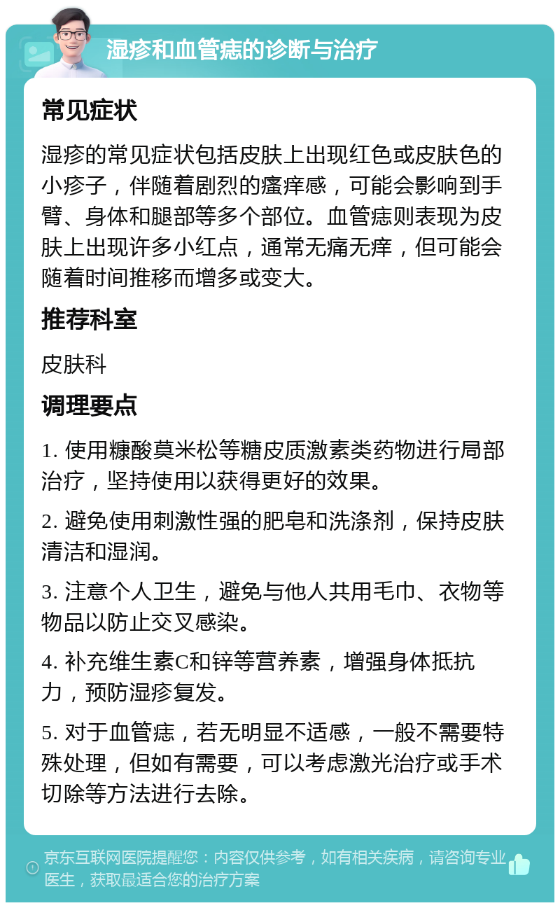 湿疹和血管痣的诊断与治疗 常见症状 湿疹的常见症状包括皮肤上出现红色或皮肤色的小疹子，伴随着剧烈的瘙痒感，可能会影响到手臂、身体和腿部等多个部位。血管痣则表现为皮肤上出现许多小红点，通常无痛无痒，但可能会随着时间推移而增多或变大。 推荐科室 皮肤科 调理要点 1. 使用糠酸莫米松等糖皮质激素类药物进行局部治疗，坚持使用以获得更好的效果。 2. 避免使用刺激性强的肥皂和洗涤剂，保持皮肤清洁和湿润。 3. 注意个人卫生，避免与他人共用毛巾、衣物等物品以防止交叉感染。 4. 补充维生素C和锌等营养素，增强身体抵抗力，预防湿疹复发。 5. 对于血管痣，若无明显不适感，一般不需要特殊处理，但如有需要，可以考虑激光治疗或手术切除等方法进行去除。