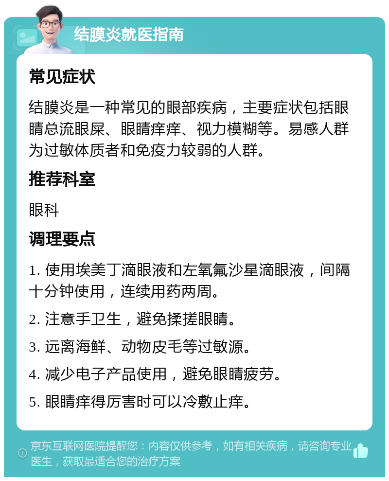 结膜炎就医指南 常见症状 结膜炎是一种常见的眼部疾病，主要症状包括眼睛总流眼屎、眼睛痒痒、视力模糊等。易感人群为过敏体质者和免疫力较弱的人群。 推荐科室 眼科 调理要点 1. 使用埃美丁滴眼液和左氧氟沙星滴眼液，间隔十分钟使用，连续用药两周。 2. 注意手卫生，避免揉搓眼睛。 3. 远离海鲜、动物皮毛等过敏源。 4. 减少电子产品使用，避免眼睛疲劳。 5. 眼睛痒得厉害时可以冷敷止痒。