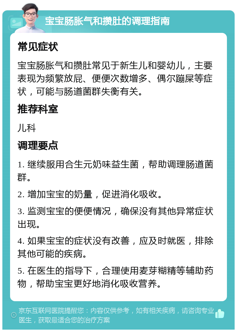 宝宝肠胀气和攒肚的调理指南 常见症状 宝宝肠胀气和攒肚常见于新生儿和婴幼儿，主要表现为频繁放屁、便便次数增多、偶尔蹦屎等症状，可能与肠道菌群失衡有关。 推荐科室 儿科 调理要点 1. 继续服用合生元奶味益生菌，帮助调理肠道菌群。 2. 增加宝宝的奶量，促进消化吸收。 3. 监测宝宝的便便情况，确保没有其他异常症状出现。 4. 如果宝宝的症状没有改善，应及时就医，排除其他可能的疾病。 5. 在医生的指导下，合理使用麦芽糊精等辅助药物，帮助宝宝更好地消化吸收营养。