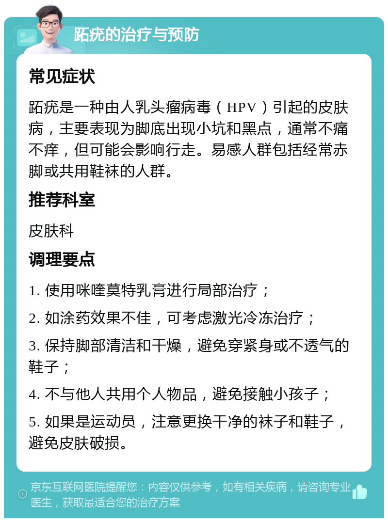 跖疣的治疗与预防 常见症状 跖疣是一种由人乳头瘤病毒（HPV）引起的皮肤病，主要表现为脚底出现小坑和黑点，通常不痛不痒，但可能会影响行走。易感人群包括经常赤脚或共用鞋袜的人群。 推荐科室 皮肤科 调理要点 1. 使用咪喹莫特乳膏进行局部治疗； 2. 如涂药效果不佳，可考虑激光冷冻治疗； 3. 保持脚部清洁和干燥，避免穿紧身或不透气的鞋子； 4. 不与他人共用个人物品，避免接触小孩子； 5. 如果是运动员，注意更换干净的袜子和鞋子，避免皮肤破损。