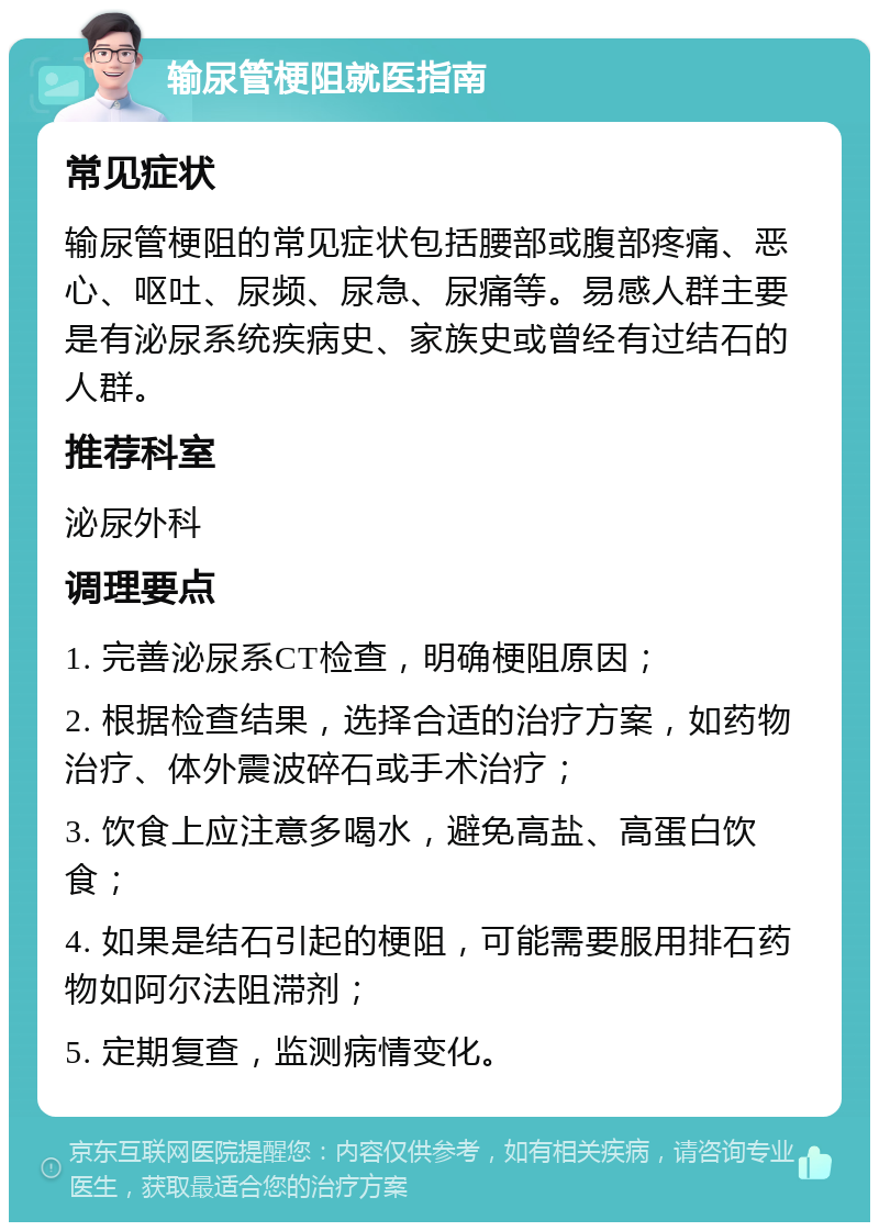 输尿管梗阻就医指南 常见症状 输尿管梗阻的常见症状包括腰部或腹部疼痛、恶心、呕吐、尿频、尿急、尿痛等。易感人群主要是有泌尿系统疾病史、家族史或曾经有过结石的人群。 推荐科室 泌尿外科 调理要点 1. 完善泌尿系CT检查，明确梗阻原因； 2. 根据检查结果，选择合适的治疗方案，如药物治疗、体外震波碎石或手术治疗； 3. 饮食上应注意多喝水，避免高盐、高蛋白饮食； 4. 如果是结石引起的梗阻，可能需要服用排石药物如阿尔法阻滞剂； 5. 定期复查，监测病情变化。