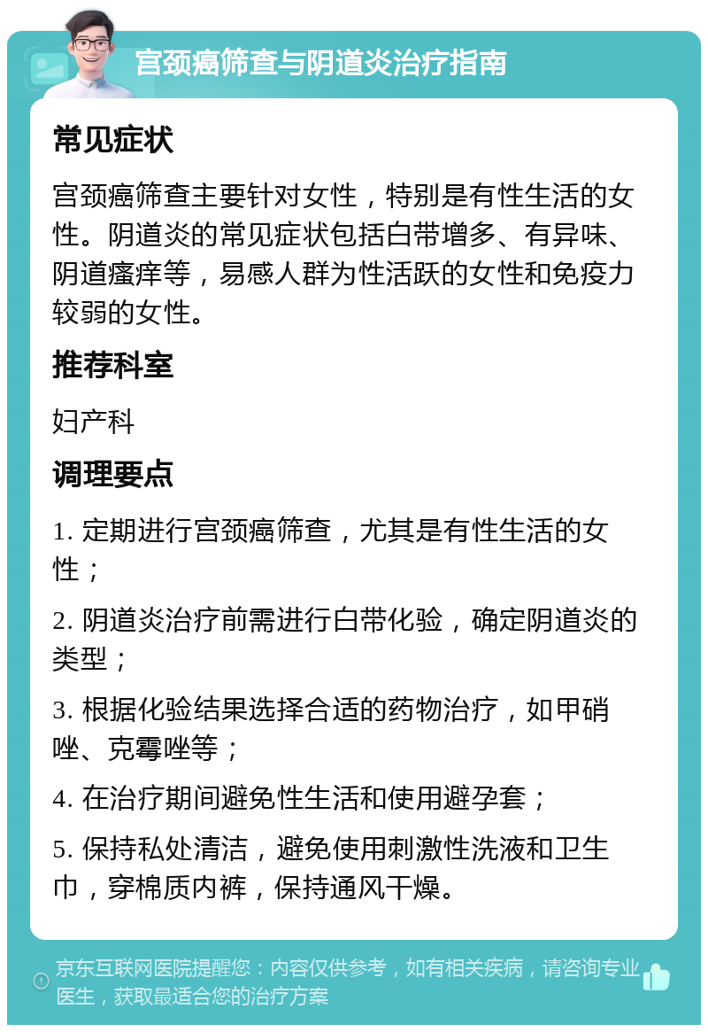 宫颈癌筛查与阴道炎治疗指南 常见症状 宫颈癌筛查主要针对女性，特别是有性生活的女性。阴道炎的常见症状包括白带增多、有异味、阴道瘙痒等，易感人群为性活跃的女性和免疫力较弱的女性。 推荐科室 妇产科 调理要点 1. 定期进行宫颈癌筛查，尤其是有性生活的女性； 2. 阴道炎治疗前需进行白带化验，确定阴道炎的类型； 3. 根据化验结果选择合适的药物治疗，如甲硝唑、克霉唑等； 4. 在治疗期间避免性生活和使用避孕套； 5. 保持私处清洁，避免使用刺激性洗液和卫生巾，穿棉质内裤，保持通风干燥。