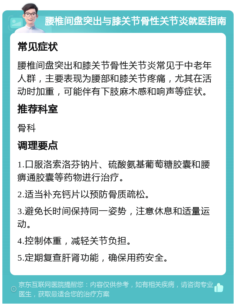 腰椎间盘突出与膝关节骨性关节炎就医指南 常见症状 腰椎间盘突出和膝关节骨性关节炎常见于中老年人群，主要表现为腰部和膝关节疼痛，尤其在活动时加重，可能伴有下肢麻木感和响声等症状。 推荐科室 骨科 调理要点 1.口服洛索洛芬钠片、硫酸氨基葡萄糖胶囊和腰痹通胶囊等药物进行治疗。 2.适当补充钙片以预防骨质疏松。 3.避免长时间保持同一姿势，注意休息和适量运动。 4.控制体重，减轻关节负担。 5.定期复查肝肾功能，确保用药安全。