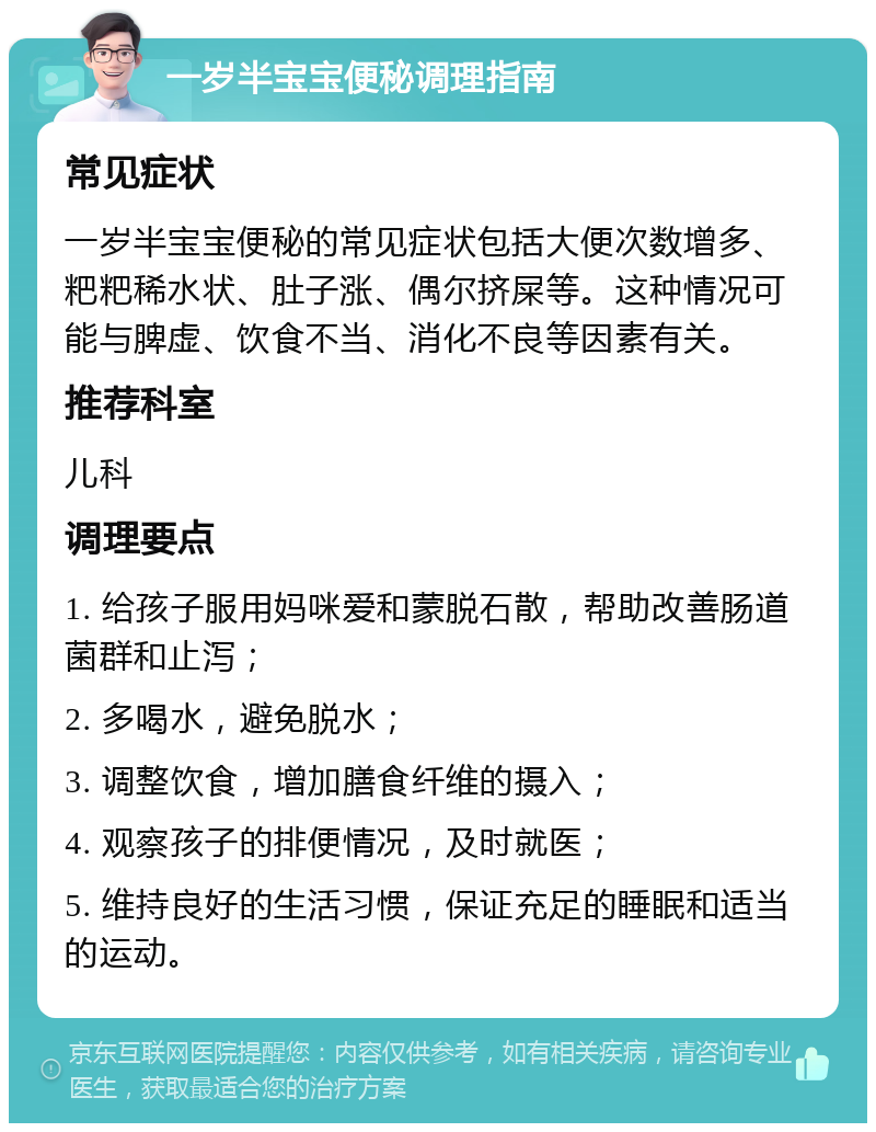 一岁半宝宝便秘调理指南 常见症状 一岁半宝宝便秘的常见症状包括大便次数增多、粑粑稀水状、肚子涨、偶尔挤屎等。这种情况可能与脾虚、饮食不当、消化不良等因素有关。 推荐科室 儿科 调理要点 1. 给孩子服用妈咪爱和蒙脱石散，帮助改善肠道菌群和止泻； 2. 多喝水，避免脱水； 3. 调整饮食，增加膳食纤维的摄入； 4. 观察孩子的排便情况，及时就医； 5. 维持良好的生活习惯，保证充足的睡眠和适当的运动。