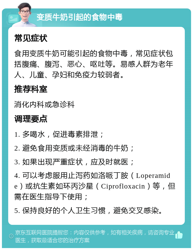 变质牛奶引起的食物中毒 常见症状 食用变质牛奶可能引起的食物中毒，常见症状包括腹痛、腹泻、恶心、呕吐等。易感人群为老年人、儿童、孕妇和免疫力较弱者。 推荐科室 消化内科或急诊科 调理要点 1. 多喝水，促进毒素排泄； 2. 避免食用变质或未经消毒的牛奶； 3. 如果出现严重症状，应及时就医； 4. 可以考虑服用止泻药如洛哌丁胺（Loperamide）或抗生素如环丙沙星（Ciprofloxacin）等，但需在医生指导下使用； 5. 保持良好的个人卫生习惯，避免交叉感染。