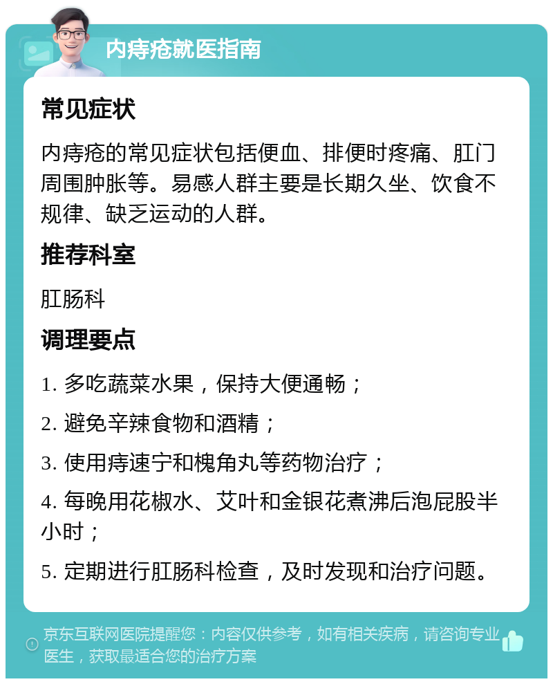 内痔疮就医指南 常见症状 内痔疮的常见症状包括便血、排便时疼痛、肛门周围肿胀等。易感人群主要是长期久坐、饮食不规律、缺乏运动的人群。 推荐科室 肛肠科 调理要点 1. 多吃蔬菜水果，保持大便通畅； 2. 避免辛辣食物和酒精； 3. 使用痔速宁和槐角丸等药物治疗； 4. 每晚用花椒水、艾叶和金银花煮沸后泡屁股半小时； 5. 定期进行肛肠科检查，及时发现和治疗问题。