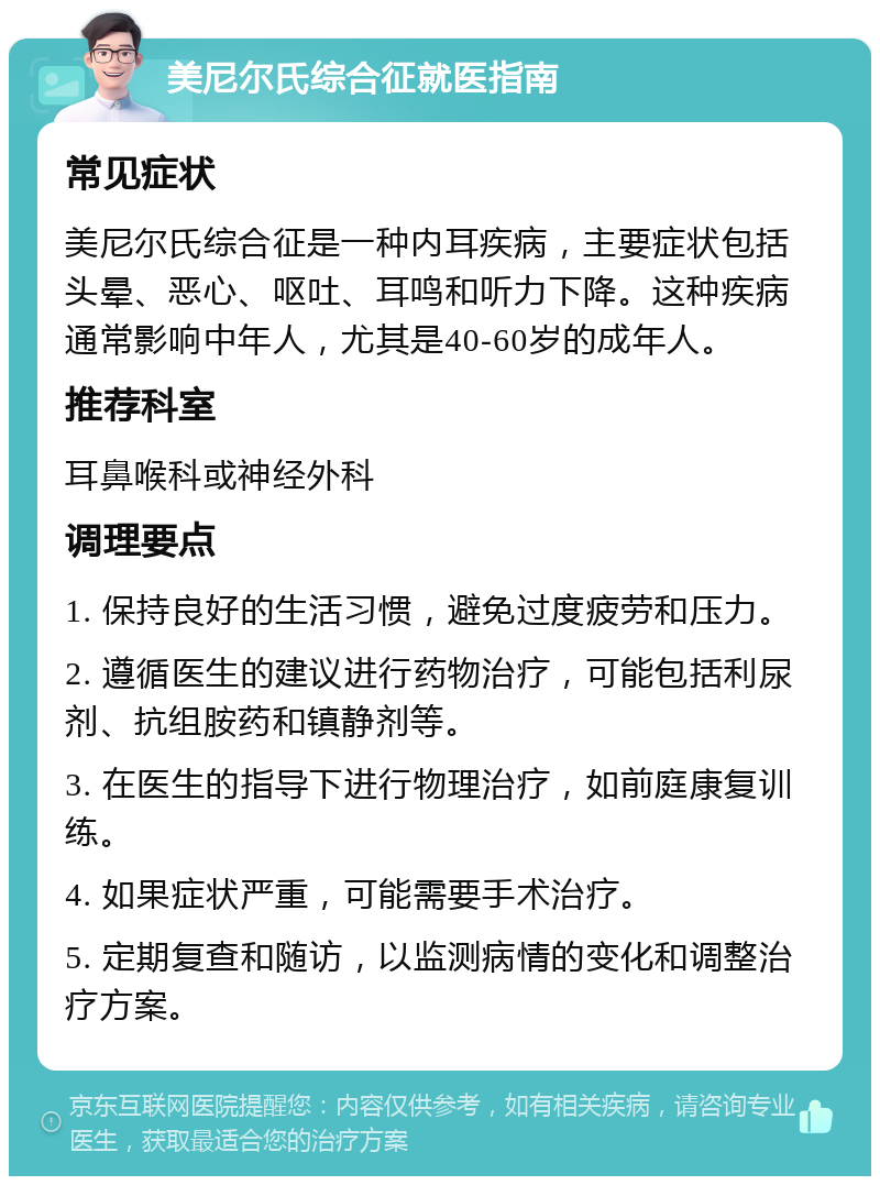 美尼尔氏综合征就医指南 常见症状 美尼尔氏综合征是一种内耳疾病，主要症状包括头晕、恶心、呕吐、耳鸣和听力下降。这种疾病通常影响中年人，尤其是40-60岁的成年人。 推荐科室 耳鼻喉科或神经外科 调理要点 1. 保持良好的生活习惯，避免过度疲劳和压力。 2. 遵循医生的建议进行药物治疗，可能包括利尿剂、抗组胺药和镇静剂等。 3. 在医生的指导下进行物理治疗，如前庭康复训练。 4. 如果症状严重，可能需要手术治疗。 5. 定期复查和随访，以监测病情的变化和调整治疗方案。