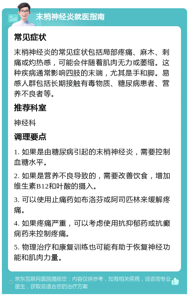 末梢神经炎就医指南 常见症状 末梢神经炎的常见症状包括局部疼痛、麻木、刺痛或灼热感，可能会伴随着肌肉无力或萎缩。这种疾病通常影响四肢的末端，尤其是手和脚。易感人群包括长期接触有毒物质、糖尿病患者、营养不良者等。 推荐科室 神经科 调理要点 1. 如果是由糖尿病引起的末梢神经炎，需要控制血糖水平。 2. 如果是营养不良导致的，需要改善饮食，增加维生素B12和叶酸的摄入。 3. 可以使用止痛药如布洛芬或阿司匹林来缓解疼痛。 4. 如果疼痛严重，可以考虑使用抗抑郁药或抗癫痫药来控制疼痛。 5. 物理治疗和康复训练也可能有助于恢复神经功能和肌肉力量。