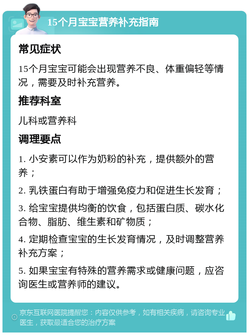 15个月宝宝营养补充指南 常见症状 15个月宝宝可能会出现营养不良、体重偏轻等情况，需要及时补充营养。 推荐科室 儿科或营养科 调理要点 1. 小安素可以作为奶粉的补充，提供额外的营养； 2. 乳铁蛋白有助于增强免疫力和促进生长发育； 3. 给宝宝提供均衡的饮食，包括蛋白质、碳水化合物、脂肪、维生素和矿物质； 4. 定期检查宝宝的生长发育情况，及时调整营养补充方案； 5. 如果宝宝有特殊的营养需求或健康问题，应咨询医生或营养师的建议。