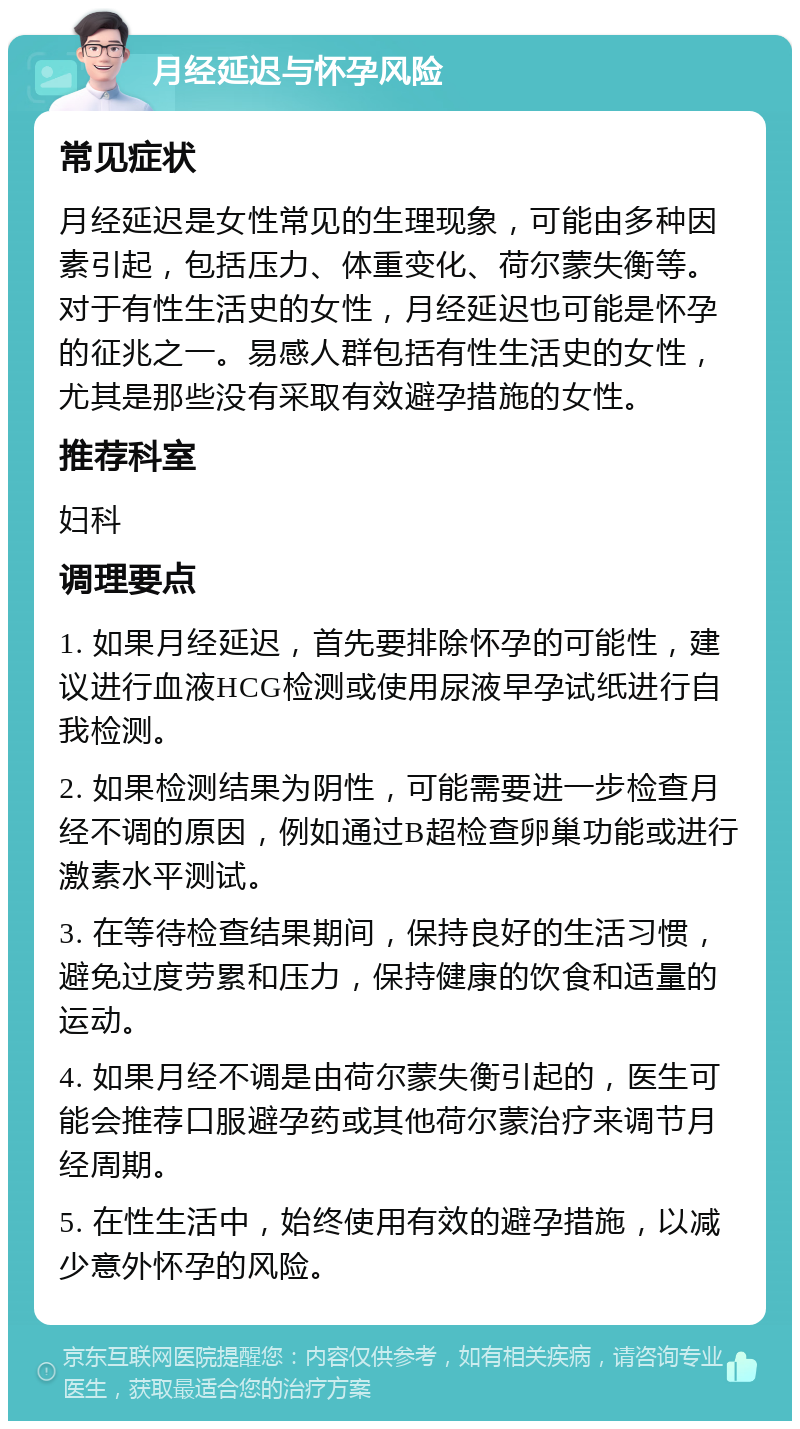 月经延迟与怀孕风险 常见症状 月经延迟是女性常见的生理现象，可能由多种因素引起，包括压力、体重变化、荷尔蒙失衡等。对于有性生活史的女性，月经延迟也可能是怀孕的征兆之一。易感人群包括有性生活史的女性，尤其是那些没有采取有效避孕措施的女性。 推荐科室 妇科 调理要点 1. 如果月经延迟，首先要排除怀孕的可能性，建议进行血液HCG检测或使用尿液早孕试纸进行自我检测。 2. 如果检测结果为阴性，可能需要进一步检查月经不调的原因，例如通过B超检查卵巢功能或进行激素水平测试。 3. 在等待检查结果期间，保持良好的生活习惯，避免过度劳累和压力，保持健康的饮食和适量的运动。 4. 如果月经不调是由荷尔蒙失衡引起的，医生可能会推荐口服避孕药或其他荷尔蒙治疗来调节月经周期。 5. 在性生活中，始终使用有效的避孕措施，以减少意外怀孕的风险。