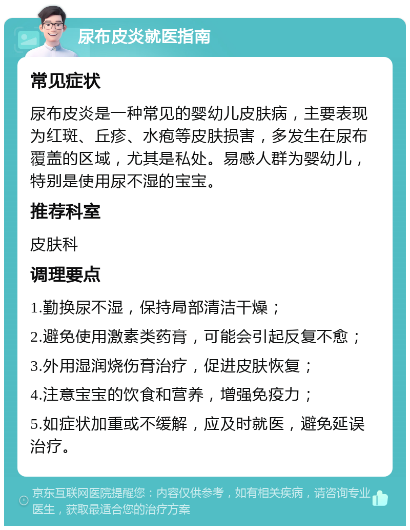 尿布皮炎就医指南 常见症状 尿布皮炎是一种常见的婴幼儿皮肤病，主要表现为红斑、丘疹、水疱等皮肤损害，多发生在尿布覆盖的区域，尤其是私处。易感人群为婴幼儿，特别是使用尿不湿的宝宝。 推荐科室 皮肤科 调理要点 1.勤换尿不湿，保持局部清洁干燥； 2.避免使用激素类药膏，可能会引起反复不愈； 3.外用湿润烧伤膏治疗，促进皮肤恢复； 4.注意宝宝的饮食和营养，增强免疫力； 5.如症状加重或不缓解，应及时就医，避免延误治疗。