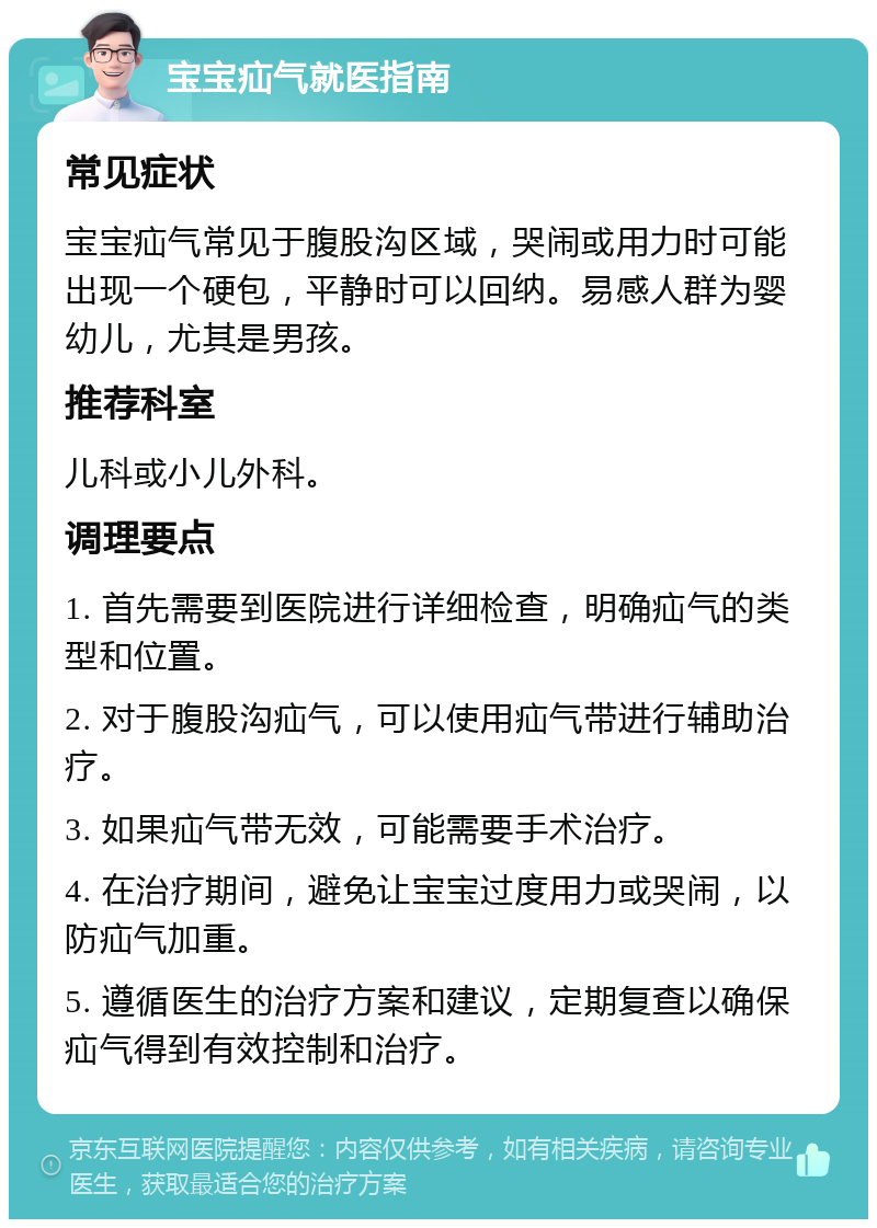 宝宝疝气就医指南 常见症状 宝宝疝气常见于腹股沟区域，哭闹或用力时可能出现一个硬包，平静时可以回纳。易感人群为婴幼儿，尤其是男孩。 推荐科室 儿科或小儿外科。 调理要点 1. 首先需要到医院进行详细检查，明确疝气的类型和位置。 2. 对于腹股沟疝气，可以使用疝气带进行辅助治疗。 3. 如果疝气带无效，可能需要手术治疗。 4. 在治疗期间，避免让宝宝过度用力或哭闹，以防疝气加重。 5. 遵循医生的治疗方案和建议，定期复查以确保疝气得到有效控制和治疗。